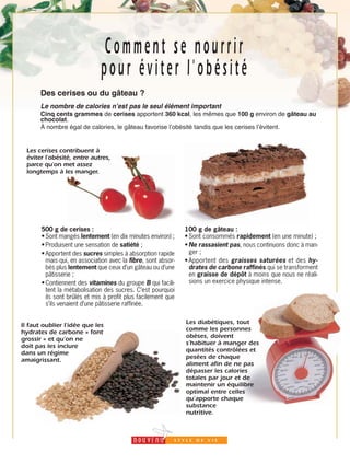 21
Comment se nourrir
pour éviter l'obésité
Des cerises ou du gâteau ?
Le nombre de calories nʼest pas le seul élément important
Cinq cents grammes de cerises apportent 360 kcal, les mêmes que 100 g environ de gâteau au
chocolat.
À nombre égal de calories, le gâteau favorise lʼobésité tandis que les cerises lʼévitent.
500 g de cerises :
•Sont mangés lentement (en dix minutes environ) ;
•Produisent une sensation de satiété ;
•Apportent des sucres simples à absorption rapide
mais qui, en association avec la fibre, sont absor-
bés plus lentement que ceux d’un gâteau ou d’une
pâtisserie ;
•Contiennent des vitamines du groupe B qui facili-
tent la métabolisation des sucres. C’est pourquoi
ils sont brûlés et mis à profit plus facilement que
s’ils venaient d’une pâtisserie raffinée.
100 g de gâteau :
•Sont consommés rapidement (en une minute) ;
•Ne rassasient pas, nous continuons donc à man-
ger ;
•Apportent des graisses saturées et des hy-
drates de carbone raffinés qui se transforment
en graisse de dépôt à moins que nous ne réali-
sions un exercice physique intense.
Les cerises contribuent à
éviter l’obésité, entre autres,
parce qu'on met assez
longtemps à les manger.
Les diabétiques, tout
comme les personnes
obèses, doivent
s’habituer à manger des
quantités contrôlées et
pesées de chaque
aliment afin de ne pas
dépasser les calories
totales par jour et de
maintenir un équilibre
optimal entre celles
qu’apporte chaque
substance
nutritive.
Il faut oublier l’idée que les
hydrates de carbone « font
grossir » et qu’on ne
doit pas les inclure
dans un régime
amaigrissant.
 