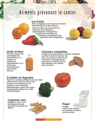 23
Aliments prévenant le cancer
Les fruits
Avec les légumes, les fruits sont l’aliment
anticancérigène le plus efficace.
Tous les fruits frais sont riches en
vitamines et en éléments
phytochimiques antioxydants,
capables de neutraliser les
substances cancérigènes qui
pénètrent dans l’organisme.
Céréales complètes
La fibre que fournissent les céréales complètes
accélère le transit intestinal. De
plus, elle retient et entraîne les
substances cancérigènes qui
pourraient se trouver dans le
tube digestif et les élimine
dans les selles.
Huile d’olive
On doit l’action anti-
cancérigène de
l’huile d’olive à sa
richesse en
substances
antioxydantes et en
acides gras
monoinsaturés,
entre autres
facteurs.
Crudités et légumes
Toutes les crudités protègent plus ou moins
efficacement contre le cancer. Leur
richesse en provitamine A, en
vitamine C et en éléments
phytochimiques ayant une action
antioxydante explique leur effet
anticancérigène
Légumes secs
Surtout le « tofu » et le
lait (boisson) de soja.
Aussi bien le soja que ses
dérivés
Yogur
Protège
contre cette maladie,
en particulier contre le
cancer du sein.
 