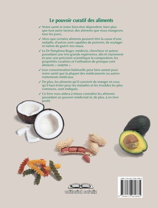 ISBN 978-84-7208-288-5
9 788472 082885
Le pouvoir curatif des aliments
✓ Notre santé et notre bien-être dépendent, bien plus
que tout autre facteur, des aliments que nous mangeons
tous les jours.
✓ Alors que certains aliments peuvent être la cause d’une
maladie, d’autres sont capables de prévenir, de soulager
et même de guérir nos maux.
✓ Le Dr Pamplona Roger, médecin, chercheur et auteur
possédant une très grande expérience, décrit clairement
et avec une précision scientifique la composition, les
propriétés curatives et l’utilisation de presque cent
aliments « vedette ».
✓ Leur consommation habituelle peut faire autant pour
notre santé que la plupart des médicaments ou autres
traitements médicaux.
✓ De plus, les aliments qu’il convient de manger et ceux
qu’il faut éviter pour les maladies et les troubles les plus
communs, sont indiqués.
✓ Ce livre vous aidera à mieux connaître les aliments
possédant un pouvoir médicinal et, de plus, à en tirer
profit.
 