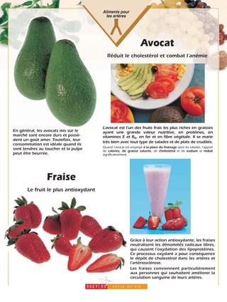 Aliments pour
les artères
Fraise
Le fruit le plus antioxydant
Grâce à leur action antioxydante, les fraises
neutralisent les dénommés radicaux libres,
qui causent l’oxydation des lipoprotéines.
Ce processus oxydant a pour conséquence
le dépôt de cholestérol dans les artères et
l’artériosclérose.
Les fraises conviennent particulièrement
aux personnes qui souhaitent améliorer la
circulation sanguine de leurs artères.
Avocat
Réduit le cholestérol et combat l’anémie
En général, les avocats mis sur le
marché sont encore durs et possè-
dent un goût amer. Toutefois, leur
consommation est idéale quand ils
sont tendres au toucher et la pulpe
peut être beurrée.
L’avocat est l’un des fruits frais les plus riches en graisses
ayant une grande valeur nutritive, en protéines, en
vitamines E et B6, en fer et en fibre végétale. Il se marie
très bien avec tout type de salades et de plats de crudités.
Quand l’avocat est employé à la place du fromage dans les salades, l’apport
de calories, de graisse saturée, de cholestérol et de sodium se réduit
significativement.
8
 