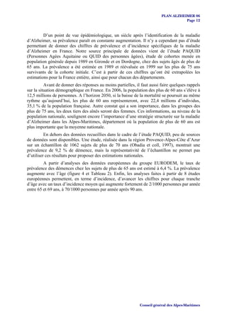 PLAN ALZHEIMER 06
                                                                                     Page 12


         D’un point de vue épidémiologique, un siècle après l’identification de la maladie
d’Alzheimer, sa prévalence paraît en constante augmentation. Il n’y a cependant pas d’étude
permettant de donner des chiffres de prévalence et d’incidence spécifiques de la maladie
d’Alzheimer en France. Notre source principale de données vient de l’étude PAQUID
(Personnes Agées Aquitaine ou QUID des personnes âgées), étude de cohortes menée en
population générale depuis 1989 en Gironde et en Dordogne, chez des sujets âgés de plus de
65 ans. La prévalence a été estimée en 1989 et réévaluée en 1999 sur les plus de 75 ans
survivants de la cohorte initiale. C’est à partir de ces chiffres qu’ont été extrapolées les
estimations pour la France entière, ainsi que pour chacun des départements.
          Avant de donner des réponses au moins partielles, il faut aussi faire quelques rappels
sur la situation démographique en France. En 2006, la population des plus de 60 ans s’élève à
12,5 millions de personnes. A l’horizon 2050, si la baisse de la mortalité se poursuit au même
rythme qu’aujourd’hui, les plus de 60 ans représenteront, avec 22,4 millions d’individus,
35,1 % de la population française. Autre constat qui a son importance, dans les groupes des
plus de 75 ans, les deux tiers des aînés seront des femmes. Ces informations, au niveau de la
population nationale, soulignent encore l’importance d’une stratégie structurée sur la maladie
d’Alzheimer dans les Alpes-Maritimes, département où la population de plus de 60 ans est
plus importante que la moyenne nationale.
          En dehors des données recueillies dans le cadre de l’étude PAQUID, peu de sources
de données sont disponibles. Une étude, réalisée dans la région Provence-Alpes-Côte d’Azur
sur un échantillon de 1062 sujets de plus de 70 ans (Obadia et coll, 1997), montrait une
prévalence de 9,2 % de démence, mais la représentativité de l’échantillon ne permet pas
d’utiliser ces résultats pour proposer des estimations nationales.
         A partir d’analyses des données européennes du groupe EURODEM, le taux de
prévalence des démences chez les sujets de plus de 65 ans est estimé à 6,4 %. La prévalence
augmente avec l’âge (figure 4 et Tableau 2). Enfin, les analyses faites à partir de 8 études
européennes permettent, en terme d’incidence, d’avancer les chiffres pour chaque tranche
d’âge avec un taux d’incidence moyen qui augmente fortement de 2/1000 personnes par année
entre 65 et 69 ans, à 70/1000 personnes par année après 90 ans.




                                                              Conseil général des Alpes-Maritimes
 