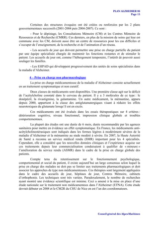 PLAN ALZHEIMER 06
                                                                                    Page 15


        Certaines des structures évoquées ont été créées ou renforcées par les 2 plans
gouvernementaux successifs (2001-2004 puis 2004-2007). Ce sont :
        - Pour le dépistage, les Consultations Mémoire (CM) et les Centres Mémoire de
Ressources et de Recherche (CMRR). Ces derniers, en plus de la mission de soins qui leur est
commune avec les CM, doivent aussi être un centre de ressources pour les cas difficiles et
s’occuper de l’enseignement, de la recherche et de l’animation d’un réseau.
         - Les accueils de jour qui doivent permettre une prise en charge partielle du patient
par une équipe spécialisée chargée de maintenir les fonctions restantes et de stimuler le
patient. Les accueils de jour ont, comme l’hébergement temporaire, l’intérêt de pouvoir aussi
soulager les familles.
        - Les EHPAD qui développent progressivement des unités de soins spécialisées dans
la maladie d’Alzheimer.

        4 – Prise en charge non pharmacologique
         La prise en charge médicamenteuse de la maladie d’Alzheimer consiste actuellement
en un traitement symptomatique et non curatif.
         Deux classes de médicaments sont disponibles. Une première classe agit sur le déficit
de l’acétylcholine constaté dans le cerveau du patient. Il y a 3 molécules de ce type : le
donépézil, la rivastigmine, la galantamine. Un autre médicament, la mémantine, apparu
depuis 2000, appartient à la classe des antiglutamatergiques visant à réduire les effets
neurotoxiques du glutamate lorsqu’il est en excès.
         Ces médicaments ont été évalués dans les essais thérapeutiques sur 4 critères :
détérioration cognitive, niveau fonctionnel, impression clinique globale et troubles
comportementaux.
          La plupart des études ont une durée de 6 mois, durée recommandée par les agences
sanitaires pour mettre en évidence un effet symptomatique. En France, les médicaments anti-
acétylcholinestérasiques sont indiqués dans les formes légères à modérément sévères de la
maladie d’Alzheimer et la mémantine au stade modéré à sévère. En 2007, la Haute Autorité
de Santé a reconnu un service médical rendu (SMR) important pour les 4 spécialités.
Cependant, elle a considéré que les nouvelles données cliniques et l’expérience acquise sur
ces traitements depuis leur commercialisation conduisaient à qualifier de « mineure »
l’amélioration du service rendu (ASMR) dans le cadre de la prise en charge globale des
patients.
         Compte tenu du retentissement sur le fonctionnement psychologique,
comportemental et social du patient, il existe aujourd’hui un large consensus selon lequel la
prise en charge des malades ne doit pas se limiter aux traitements pharmacologiques et doit
associer les approches de type non médicamenteuses. Ces thérapies sont largement appliquées
dans le cadre des accueils de jour, hôpitaux de jour, Centres Mémoire, cabinets
d’orthophonie. Les techniques sont très variées. Paradoxalement, le nombre de recherches
ayant montré une évidence scientifique est minime. Ceci a amené à la mise en place d’une
étude nationale sur le traitement non médicamenteux dans l’Alzheimer (ETNA). Cette étude
devrait débuter en 2008 et le CM2R du CHU de Nice en est l’un des coordonnateurs.




                                                             Conseil général des Alpes-Maritimes
 