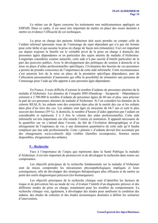 PLAN ALZHEIMER 06
                                                                                       Page 16


         Le même cas de figure concerne les traitements non médicamenteux appliqués en
EHPAD. Dans ce cadre, il est aussi très important de mettre en place des essais destinés à
mettre en évidence l’efficacité de ces techniques.

          La prise en charge des patients Alzheimer doit aussi prendre en compte celle de
l’aidant informel (personne issue de l’entourage du sujet dépendant qui n’a pas été formée
pour cette tâche et qui assume la prise en charge de façon non rémunérée). Ceci est important
car depuis toujours la famille est le véritable pivot de la prise en charge à domicile des
personnes âgées dépendantes et en particulier des sujets atteints de maladie d’Alzheimer.
Longtemps considérée comme naturelle, cette aide n’a pas suscité d’intérêt particulier de la
part des pouvoirs publics. Avec le développement des politiques de soutien à domicile et la
mise en place d’aides professionnelles spécifiques, l’évaluation des besoins de ces personnes
a permis de prendre conscience de l’importance de cette aide informelle. Cette reconnaissance
s’est amorcée lors de la mise en place de la prestation spécifique dépendance, puis de
l’allocation personnalisée d’autonomie qui offre la possibilité de rémunérer une personne de
l’entourage pour l’aide qu’elle apporte à une personne âgée dépendante.

         En France, il reste difficile d’estimer le nombre d’aidants de personnes atteintes de la
maladie d’Alzheimer. Les données de l’enquête HID (Handicap – Incapacité – Dépendance)
estiment à 3.700.000 le nombre d’aidants de personnes âgées de 60 ans et plus, sans préciser
la part de ces personnes atteintes de maladie d’Alzheimer. Si l’on considère les données de la
cohorte REAL.fr, les aidants sont des conjoints dans plus de la moitié des cas et les enfants
dans plus d’un tiers des cas. Les aidants sont âgés en moyenne de 64,7 ans et sont le plus
souvent des femmes (59 %). A domicile, le nombre d’heures d’aides apportées par l’aidant est
considérable et représente 2 à 3 fois le volume des aides professionnelles. Cette aide
informelle est très importante car elle retarde l’entrée en institution. Il apparaît nécessaire de
la quantifier car on s’attend dans l’avenir, du fait de l’évolution démographique et d’un
allongement de l’espérance de vie, à une diminution quantitative de cette aide qu’il faudra
remplacer par une aide professionnelle. Cette « pénurie » d’aidants devrait être accentuée par
des changements socio-culturels déjà visibles (familles recomposées, femmes moins
disponibles, éloignement des enfants).

        5 – Recherche
        Face à l’importance de l’enjeu que représente dans la Santé Publique la maladie
d’Alzheimer, il est très important de promouvoir et de développer la recherche dans toutes ses
composantes.
         Les objectifs principaux de la recherche fondamentale sur la maladie d’Alzheimer
sont de mieux comprendre les mécanismes physiopathologiques impliqués et leurs
conséquences, afin de développer des stratégies thérapeutiques plus efficaces et de mettre au
point des outils diagnostiques précoces (les biomarqueurs).
         Les objectifs principaux de la recherche clinique sont d’identifier les facteurs de
risque et de prévention liés au mode de vie, d’évaluer l’intérêt d’un diagnostic précoce et des
différents modes de prise en charge, notamment pour les troubles du comportement. La
recherche clinique vise, également, à développer des études pour améliorer la condition des
aidants, des études de cohortes et des études économiques destinées à définir les scénarios
d’intervention.



                                                               Conseil général des Alpes-Maritimes
 