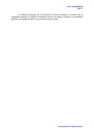 PLAN ALZHEIMER 06
                                                                                 Page 17


         Les objectifs principaux de la recherche en sciences humaines et sociales sont de
comprendre pourquoi la maladie d’Alzheimer renvoie une image si négative à la population
générale, aux décideurs publics et aux professionnels de santé.




                                                          Conseil général des Alpes-Maritimes
 