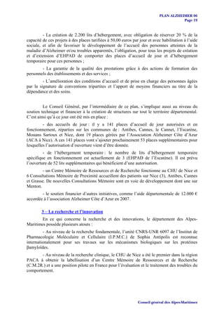 PLAN ALZHEIMER 06
                                                                                       Page 19


         - La création de 2.200 lits d’hébergement, avec obligation de réserver 20 % de la
capacité de ces projets à des places tarifiées à 50,00 euros par jour et avec habilitation à l’aide
sociale, et afin de favoriser le développement de l’accueil des personnes atteintes de la
maladie d’Alzheimer et/ou troubles apparentés, l’obligation, pour tous les projets de création
et d’extension d’EHPAD de comporter des places d’accueil de jour et d’hébergement
temporaire pour ces personnes ;
        - La garantie de la qualité des prestations grâce à des actions de formation des
personnels des établissements et des services ;
         - L’amélioration des conditions d’accueil et de prise en charge des personnes âgées
par la signature de conventions tripartites et l’apport de moyens financiers au titre de la
dépendance et des soins.


         Le Conseil Général, par l’intermédiaire de ce plan, s’implique aussi au niveau du
soutien technique et financier à la création de structures sur tout le territoire départemental.
C’est ainsi qu’à ce jour ont été mis en place :
         - des accueils de jour : il y a 141 places d’accueil de jour autorisées et en
fonctionnement, réparties sur les communes de : Antibes, Cannes, le Cannet, l’Escarène,
Mouans Sartoux et Nice, dont 19 places gérées par l’Association Alzheimer Côte d’Azur
(ACA à Nice). A ces 141 places vont s’ajouter prochainement 53 places supplémentaires pour
lesquelles l’autorisation d’ouverture vient d’être donnée.
         - de l’hébergement temporaire : le nombre de lits d’hébergement temporaire
spécifique en fonctionnement est actuellement de 3 (EHPAD de l’Escarène). Il est prévu
l’ouverture de 52 lits supplémentaires qui bénéficient d’une autorisation.
         - un Centre Mémoire de Ressources et de Recherche fonctionne au CHU de Nice et
6 Consultations Mémoire de Proximité accueillent des patients sur Nice (3), Antibes, Cannes
et Grasse. De nouvelles Consultations Mémoire sont en voie de développement dont une sur
Menton.
        - le soutien financier d’autres initiatives, comme l’aide départementale de 12.000 €
accordée à l’association Alzheimer Côte d’Azur en 2007.

        3 – La recherche et l’innovation
        En ce qui concerne la recherche et des innovations, le département des Alpes-
Maritimes possède plusieurs atouts :
         - Au niveau de la recherche fondamentale, l’unité CNRS-UNR 6097 de l’Institut de
Pharmacologie Moléculaire et Cellulaire (I.P.M.C.) de Sophia Antipolis est reconnue
internationalement pour ses travaux sur les mécanismes biologiques sur les protéines
βamyloïdes.
       - Au niveau de la recherche clinique, le CHU de Nice a été le premier dans la région
PACA à obtenir la labellisation d’un Centre Mémoire de Ressources et de Recherche
(C.M.2R.) et a une position pilote en France pour l’évaluation et le traitement des troubles du
comportement.




                                                                Conseil général des Alpes-Maritimes
 