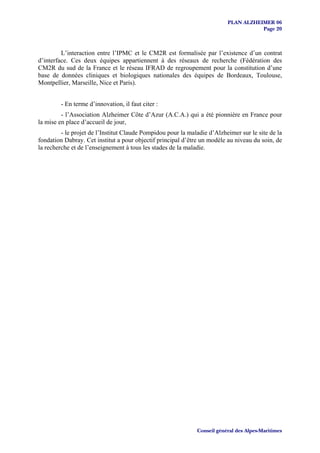 PLAN ALZHEIMER 06
                                                                                     Page 20



         L’interaction entre l’IPMC et le CM2R est formalisée par l’existence d’un contrat
d’interface. Ces deux équipes appartiennent à des réseaux de recherche (Fédération des
CM2R du sud de la France et le réseau IFRAD de regroupement pour la constitution d’une
base de données cliniques et biologiques nationales des équipes de Bordeaux, Toulouse,
Montpellier, Marseille, Nice et Paris).


         - En terme d’innovation, il faut citer :
         - l’Association Alzheimer Côte d’Azur (A.C.A.) qui a été pionnière en France pour
la mise en place d’accueil de jour,
         - le projet de l’Institut Claude Pompidou pour la maladie d’Alzheimer sur le site de la
fondation Dabray. Cet institut a pour objectif principal d’être un modèle au niveau du soin, de
la recherche et de l’enseignement à tous les stades de la maladie.




                                                              Conseil général des Alpes-Maritimes
 