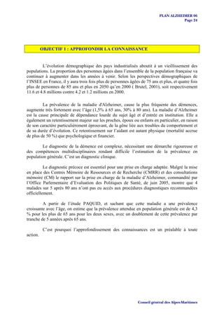 PLAN ALZHEIMER 06
                                                                                      Page 24




          OBJECTIF 1 : APPROFONDIR LA CONNAISSANCE


         L’évolution démographique des pays industrialisés aboutit à un vieillissement des
populations. La proportion des personnes âgées dans l’ensemble de la population française va
continuer à augmenter dans les années à venir. Selon les perspectives démographiques de
l’INSEE en France, il y aura trois fois plus de personnes âgées de 75 ans et plus, et quatre fois
plus de personnes de 85 ans et plus en 2050 qu’en 2000 ( Brutel, 2001), soit respectivement
11.6 et 4.8 millions contre 4.2 et 1.2 millions en 2000.

         La prévalence de la maladie d'Alzheimer, cause la plus fréquente des démences,
augmente très fortement avec l’âge (1,5% à 65 ans, 30% à 80 ans). La maladie d’Alzheimer
est la cause principale de dépendance lourde du sujet âgé et d’entrée en institution. Elle a
également un retentissement majeur sur les proches, époux ou enfants en particulier, en raison
de son caractère particulièrement éprouvant, de la gêne liée aux troubles du comportement et
de sa durée d’évolution. Ce retentissement sur l’aidant est autant physique (mortalité accrue
de plus de 50 %) que psychologique et financier.

         Le diagnostic de la démence est complexe, nécessitant une démarche rigoureuse et
des compétences multidisciplinaires rendant difficile l’estimation de la prévalence en
population générale. C’est un diagnostic clinique.

          Le diagnostic précoce est essentiel pour une prise en charge adaptée. Malgré la mise
en place des Centres Mémoire de Ressources et de Recherche (CMRR) et des consultations
mémoire (CM) le rapport sur la prise en charge de la maladie d’Alzheimer, commandité par
l’Office Parlementaire d’Evaluation des Politiques de Santé, de juin 2005, montre que 4
malades sur 5 après 80 ans n’ont pas eu accès aux procédures diagnostiques recommandées
officiellement.

         A partir de l’étude PAQUID, et sachant que cette maladie a une prévalence
croissante avec l’âge, on estime que la prévalence attendue en population générale est de 4,3
% pour les plus de 65 ans pour les deux sexes, avec un doublement de cette prévalence par
tranche de 5 années après 65 ans.

          C’est pourquoi l’approfondissement des connaissances est un préalable à toute
action.




                                                               Conseil général des Alpes-Maritimes
 