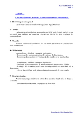 PLAN ALZHEIMER 06
                                                                                      Page 25



        ACTION 1 :

        Créer une commission Alzheimer au sein de l’observatoire gérontologique :

1 - Identité du porteur de projet
        Observatoire Départemental Gérontologique des Alpes-Maritimes

2- Contexte
         L’observatoire gérontologique, mis en place en 2000, par le Conseil général, va être
réorganisé pour s’adapter aux nouvelles exigences en matière de prise en charge des
personnes âgées.

3 – Objectifs
         Parmi les commissions constituées, une sera dédiée à la maladie d’Alzheimer sous
toute ses approches.

4 – Méthodologie
        La commission « alzheimer » aura pour participants :
        - des membres des équipes médicales et de recherche du département,
        - des membres d’associations oeuvrant auprès des malades ou de leurs familles.


        La commission « alzheimer » aura pour objectifs de :
        - favoriser la réflexion en matière de prise en charge des patients et des familles,
        - développer des groupes de paroles ainsi que des permanences d’accueil sur tout le
département,
        - créer un site spécifique sur la prise en charge départementale de cette maladie.


5 – Résultats attendus
        Assurer une synergie entre tous les acteurs de la recherche et de la prise en charge de
la maladie.
        Constituer un lieu de réflexion, de propositions et de veille.




                                                               Conseil général des Alpes-Maritimes
 