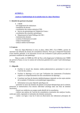 PLAN ALZHEIMER 06
                                                                                      Page 26



        ACTION 2 :

         Analyser l’épidémiologie de la maladie dans les Alpes-Maritimes

1 - Identité des porteurs de projet
         • CM2R :
         - développement des indicateurs
         - installation du dossier
         - coordination des centres mémoire (CM)
         • Service de gérontologie de l’hôpital de Cimiez :
         - coordination des structures gériatriques
         • Département de Santé Publique du CHU :
         - traitement des données
         - système d’information en santé
         - analyse biostatistique
         - analyse médico-économique

2- Contexte
         Dans les Alpes-Maritimes la mise en place, début 2003, d’un CMRR a permis de
structurer une ébauche de réseaux de consultation mémoire. Pour que ce dispositif fonctionne
d’une manière optimale, il est nécessaire d’avoir une évaluation la plus précise possible des
personnes souffrant de cette pathologie.
         Dans ce cadre, le CMRR du CHU de Nice a développé pour la fédération des CMRR
du sud de la France et avec le soutien de la direction générale de la santé l’outil informatique
Calliope.

3 – Objectifs
         •    Faciliter le recueil des données médico-administratives permettant le suivi et
              l’activité des centres ;
         •    Faciliter le dépistage et le suivi par l’utilisation des instruments d’évaluation
              cognitive et comportementale lors des consultations de dépistage ;
         •    Constituer une base de données épidémiologiques régionale sur des sujets atteints
              de la maladie d’Alzheimer ou de pathologies apparentées ;
         • Informatiser avec pour objectifs spécifiques de :
         - permettre la saisie des données du patient et du projet thérapeutique par la création,
protection et mémorisation d’un dossier individuel (stockage dans une base de données
sécurisées),
         - fournir aux médecins un compte-rendu détaillé de la consultation,
         - réaliser une analyse de l’activité de consultation et permettre des analyses locales,
centre par centre, régionales et nationales des données anonymes,
         - mettre « en ligne » tous les 6 mois un observatoire des indicateurs principaux de
suivi.




                                                               Conseil général des Alpes-Maritimes
 