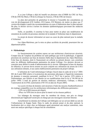PLAN ALZHEIMER 06
                                                                                       Page 27


       A ce jour Calliope a déjà été installé sur plusieurs sites (CMRR du CHU de Nice,
CM du CHS Ste Marie, CM de la clinique les Sources, CM du CHG de Grasse).
         Le plan doit permettre de généraliser le dossier à l’ensemble des consultations en
voie de développement (CH Antibes, CH Cannes, CH Menton), de mettre en place une 2°
version développée à partir des recommandations en cours d’élaboration dans le plan national.
De plus, le dossier servira à inclure les données épidémiologiques provenant des médecins
spécialistes.
         Enfin, en parallèle, il constitue la base pour mettre en place une modélisation de
simulation du nombre de personnes atteintes de la maladie d’Alzheimer dans le département.
        Le projet de dossier informatisé est aussi au coeur du plan national pour la maladie
d’Alzheimer.
        Les Alpes-Maritimes, par la mise en place accélérée du procédé, pourraient être un
département pilote.


4 - Méthodologie
          Le fonctionnement du système repose sur une architecture client/serveur sécurisée.
Compte tenu de l’ampleur du problème de santé publique que revêt la pathologie, il apparaît
prioritaire de constituer une base de données fiable dans le département des Alpes-Maritimes.
Cette base de données, dont le financement est sollicité au présent dossier, sera constituée
entre les différents établissements partenaires du projet Calliope. Ces derniers devront se
concerter pour définir le mode d’administration de ce serveur. Hébergeant la base de données
de référence, le serveur devra assurer un accès conjoint aux utilisateurs du réseau du C.H.U
aux utilisateurs distants, et aux autres établissements partenaires du projet Calliope.
         L’utilisation de l’outil informatique Calliope s'inscrit dans le cadre de la loi n° 2004-
801 du 6 août 2004 relative à la protection des personnes physiques à l'égard des traitements
de données à caractère personnel, modifiant la loi n° 78-17 du 6 janvier 1978 relative à
l'informatique, aux fichiers et aux libertés (et ses modifications dont la loi n° 94-548 du ler
juillet 1994). L’outil de gestion de dossiers médicaux informatisés, Calliope, a obtenu
l’autorisation de la CNIL (autorisation n°05-152 en date du 30 juin 2005).
         Les accès à la base de données sont sécurisés à l'aide des moyens d'authentification et
de cryptage compatibles avec les architectures informatiques des différentes partenaires :
         - CPS via le RSS (moyen privilégié),
         - IPsec via VPN (mis en œuvre pour le transit via les réseaux publics).
        Les échanges de messages entre les membres du réseau, non pris en charge
directement par l'applicatif seront pris en charge par une messagerie sécurisée Internet.
          Actuellement les données de Calliope sont hébergées sur un serveur dédié au sein de
l’infrastructure de Kappa Santé. Dans le cadre du présent projet et du plan national, la
localisation doit se situer chez un hébergeur agréé permettant une analyse centralisée, mais
aussi une analyse spécifique à chaque lieu de consultation.




                                                               Conseil général des Alpes-Maritimes
 