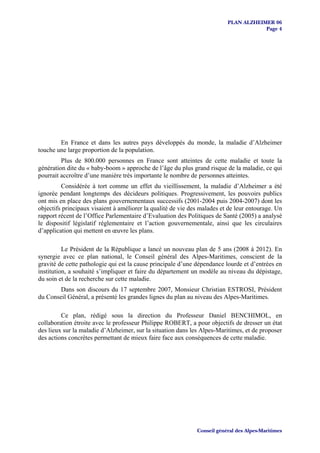 PLAN ALZHEIMER 06
                                                                                      Page 4




        En France et dans les autres pays développés du monde, la maladie d’Alzheimer
touche une large proportion de la population.
         Plus de 800.000 personnes en France sont atteintes de cette maladie et toute la
génération dite du « baby-boom » approche de l’âge du plus grand risque de la maladie, ce qui
pourrait accroître d’une manière très importante le nombre de personnes atteintes.
         Considérée à tort comme un effet du vieillissement, la maladie d’Alzheimer a été
ignorée pendant longtemps des décideurs politiques. Progressivement, les pouvoirs publics
ont mis en place des plans gouvernementaux successifs (2001-2004 puis 2004-2007) dont les
objectifs principaux visaient à améliorer la qualité de vie des malades et de leur entourage. Un
rapport récent de l’Office Parlementaire d’Evaluation des Politiques de Santé (2005) a analysé
le dispositif législatif réglementaire et l’action gouvernementale, ainsi que les circulaires
d’application qui mettent en œuvre les plans.

          Le Président de la République a lancé un nouveau plan de 5 ans (2008 à 2012). En
synergie avec ce plan national, le Conseil général des Alpes-Maritimes, conscient de la
gravité de cette pathologie qui est la cause principale d’une dépendance lourde et d’entrées en
institution, a souhaité s’impliquer et faire du département un modèle au niveau du dépistage,
du soin et de la recherche sur cette maladie.
        Dans son discours du 17 septembre 2007, Monsieur Christian ESTROSI, Président
du Conseil Général, a présenté les grandes lignes du plan au niveau des Alpes-Maritimes.

         Ce plan, rédigé sous la direction du Professeur Daniel BENCHIMOL, en
collaboration étroite avec le professeur Philippe ROBERT, a pour objectifs de dresser un état
des lieux sur la maladie d’Alzheimer, sur la situation dans les Alpes-Maritimes, et de proposer
des actions concrètes permettant de mieux faire face aux conséquences de cette maladie.




                                                              Conseil général des Alpes-Maritimes
 