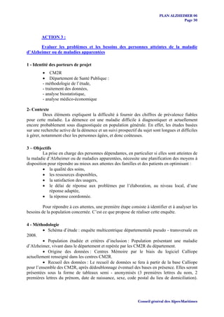 PLAN ALZHEIMER 06
                                                                                      Page 30



        ACTION 3 :

       Evaluer les problèmes et les besoins des personnes atteintes de la maladie
d’Alzheimer ou de maladies apparentées

1 - Identité des porteurs de projet
         • CM2R
         • Département de Santé Publique :
         - méthodologie de l’étude,
         - traitement des données,
         - analyse biostatistique,
         - analyse médico-économique

2- Contexte
          Deux éléments expliquent la difficulté à fournir des chiffres de prévalence fiables
pour cette maladie. La démence est une maladie difficile à diagnostiquer et actuellement
encore probablement sous diagnostiquée en population générale. En effet, les études basées
sur une recherche active de la démence et un suivi prospectif du sujet sont longues et difficiles
à gérer, notamment chez les personnes âgées, et donc coûteuses.

3 – Objectifs
         La prise en charge des personnes dépendantes, en particulier si elles sont atteintes de
la maladie d’Alzheimer ou de maladies apparentées, nécessite une planification des moyens à
disposition pour répondre au mieux aux attentes des familles et des patients en optimisant :
         • la qualité des soins,
         • les ressources disponibles,
         • la satisfaction des usagers,
         • le délai de réponse aux problèmes par l’élaboration, au niveau local, d’une
             réponse adaptée,
         • la réponse coordonnée.

         Pour répondre à ces attentes, une première étape consiste à identifier et à analyser les
besoins de la population concernée. C’est ce que propose de réaliser cette enquête.

4 - Méthodologie
         • Schéma d’étude : enquête multicentrique départementale pseudo - transversale en
2008.
         • Population étudiée et critères d’inclusion : Population présentant une maladie
d’Alzheimer, vivant dans le département et repérée par les CM2R du département.
         • Origine des données : Centres Mémoire par le biais du logiciel Calliope
actuellement renseigné dans les centres CM2R.
         • Recueil des données : Le recueil de données se fera à partir de la base Calliope
pour l’ensemble des CM2R, après dédoublonnage éventuel des bases en présence. Elles seront
présentées sous la forme de tableaux semi - anonymisés (3 premières lettres du nom, 2
premières lettres du prénom, date de naissance, sexe, code postal du lieu de domiciliation).




                                                               Conseil général des Alpes-Maritimes
 