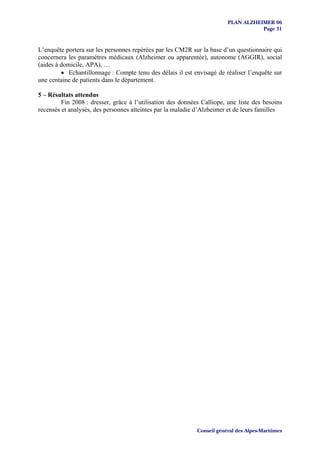 PLAN ALZHEIMER 06
                                                                                    Page 31


L’enquête portera sur les personnes repérées par les CM2R sur la base d’un questionnaire qui
concernera les paramètres médicaux (Alzheimer ou apparentée), autonome (AGGIR), social
(aides à domicile, APA), …
         • Echantillonnage : Compte tenu des délais il est envisagé de réaliser l’enquête sur
une centaine de patients dans le département.

5 – Résultats attendus
         Fin 2008 : dresser, grâce à l’utilisation des données Calliope, une liste des besoins
recensés et analysés, des personnes atteintes par la maladie d’Alzheimer et de leurs familles




                                                             Conseil général des Alpes-Maritimes
 