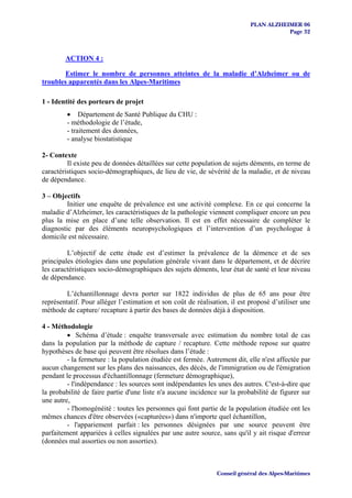 PLAN ALZHEIMER 06
                                                                                       Page 32



        ACTION 4 :

        Estimer le nombre de personnes atteintes de la maladie d’Alzheimer ou de
troubles apparentés dans les Alpes-Maritimes

1 - Identité des porteurs de projet
         • Département de Santé Publique du CHU :
         - méthodologie de l’étude,
         - traitement des données,
         - analyse biostatistique

2- Contexte
         Il existe peu de données détaillées sur cette population de sujets déments, en terme de
caractéristiques socio-démographiques, de lieu de vie, de sévérité de la maladie, et de niveau
de dépendance.

3 – Objectifs
         Initier une enquête de prévalence est une activité complexe. En ce qui concerne la
maladie d’Alzheimer, les caractéristiques de la pathologie viennent compliquer encore un peu
plus la mise en place d’une telle observation. Il est en effet nécessaire de compléter le
diagnostic par des éléments neuropsychologiques et l’intervention d’un psychologue à
domicile est nécessaire.

         L’objectif de cette étude est d’estimer la prévalence de la démence et de ses
principales étiologies dans une population générale vivant dans le département, et de décrire
les caractéristiques socio-démographiques des sujets déments, leur état de santé et leur niveau
de dépendance.

         L’échantillonnage devra porter sur 1822 individus de plus de 65 ans pour être
représentatif. Pour alléger l’estimation et son coût de réalisation, il est proposé d’utiliser une
méthode de capture/ recapture à partir des bases de données déjà à disposition.

4 - Méthodologie
         • Schéma d’étude : enquête transversale avec estimation du nombre total de cas
dans la population par la méthode de capture / recapture. Cette méthode repose sur quatre
hypothèses de base qui peuvent être résolues dans l’étude :
         - la fermeture : la population étudiée est fermée. Autrement dit, elle n'est affectée par
aucun changement sur les plans des naissances, des décès, de l'immigration ou de l'émigration
pendant le processus d'échantillonnage (fermeture démographique),
         - l'indépendance : les sources sont indépendantes les unes des autres. C'est-à-dire que
la probabilité de faire partie d'une liste n'a aucune incidence sur la probabilité de figurer sur
une autre,
         - l'homogénéité : toutes les personnes qui font partie de la population étudiée ont les
mêmes chances d'être observées («capturées») dans n'importe quel échantillon,
         - l'appariement parfait : les personnes désignées par une source peuvent être
parfaitement appariées à celles signalées par une autre source, sans qu'il y ait risque d'erreur
(données mal assorties ou non assorties).



                                                               Conseil général des Alpes-Maritimes
 