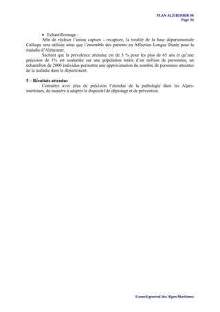 PLAN ALZHEIMER 06
                                                                                  Page 34



         • Echantillonnage :
         Afin de réaliser l’union capture - recapture, la totalité de la base départementale
Calliope sera utilisée ainsi que l’ensemble des patients en Affection Longue Durée pour la
maladie d’Alzheimer.
         Sachant que la prévalence attendue est de 5 % pour les plus de 65 ans et qu’une
précision de 1% est souhaitée sur une population totale d’un million de personnes, un
échantillon de 2000 individus permettra une approximation du nombre de personnes atteintes
de la maladie dans le département.

5 – Résultats attendus
        Connaître avec plus de précision l’étendue de la pathologie dans les Alpes-
maritimes, de manière à adapter le dispositif de dépistage et de prévention.




                                                           Conseil général des Alpes-Maritimes
 