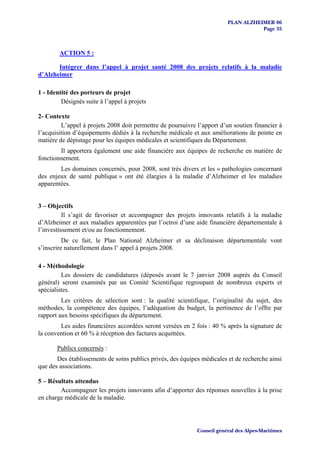 PLAN ALZHEIMER 06
                                                                                    Page 35



        ACTION 5 :

       Intégrer dans l’appel à projet santé 2008 des projets relatifs à la maladie
d’Alzheimer

1 - Identité des porteurs de projet
         Désignés suite à l’appel à projets

2- Contexte
         L’appel à projets 2008 doit permettre de poursuivre l’apport d’un soutien financier à
l’acquisition d’équipements dédiés à la recherche médicale et aux améliorations de pointe en
matière de dépistage pour les équipes médicales et scientifiques du Département.
        Il apportera également une aide financière aux équipes de recherche en matière de
fonctionnement.
        Les domaines concernés, pour 2008, sont très divers et les « pathologies concernant
des enjeux de santé publique » ont été élargies à la maladie d’Alzheimer et les maladies
apparentées.


3 – Objectifs
          Il s’agit de favoriser et accompagner des projets innovants relatifs à la maladie
d’Alzheimer et aux maladies apparentées par l’octroi d’une aide financière départementale à
l’investissement et/ou au fonctionnement.
          De ce fait, le Plan National Alzheimer et sa déclinaison départementale vont
s’inscrire naturellement dans l’ appel à projets 2008.

4 - Méthodologie
         Les dossiers de candidatures (déposés avant le 7 janvier 2008 auprès du Conseil
général) seront examinés par un Comité Scientifique regroupant de nombreux experts et
spécialistes.
         Les critères de sélection sont : la qualité scientifique, l’originalité du sujet, des
méthodes, la compétence des équipes, l’adéquation du budget, la pertinence de l’offre par
rapport aux besoins spécifiques du département.
        Les aides financières accordées seront versées en 2 fois : 40 % après la signature de
la convention et 60 % à réception des factures acquittées.

       Publics concernés :
       Des établissements de soins publics privés, des équipes médicales et de recherche ainsi
que des associations.

5 – Résultats attendus
        Accompagner les projets innovants afin d’apporter des réponses nouvelles à la prise
en charge médicale de la maladie.




                                                             Conseil général des Alpes-Maritimes
 