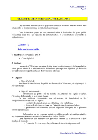 PLAN ALZHEIMER 06
                                                                                  Page 36




       OBJECTIF 2 : MIEUX FAIRE CONNAITRE LA MALADIE


         Une meilleure information de la population dans son ensemble doit être menée pour
lutter contre la stigmatisation de la maladie et des malades.

         Cette information passe par une communication à destination du grand public
coordonnée avec tous les vecteurs de communication et d’informations associatifs et
professionnels.


        ACTION 1 :

        Informer le grand public

1 - Identité des porteurs de projet
        •     Conseil général

2- Contexte
        La maladie d’Alzheimer provoque de très fortes inquiétudes auprès de la population.
Parce qu’elle touche à la personnalité du malade elle provoque des angoisses qui nécessite
une dédramatisation par la diffusion d’informations adaptées.


3 – Objectifs
         • Objectif général :
         Améliorer la connaissance du public sur la maladie d’Alzheimer, du dépistage à la
prise en charge

          • Objectifs opérationnels :
          -     Information du public sur la maladie d’Alzheimer, les signes d’alertes,
l’évolution de la maladie et sa prise en charge.
          Par une meilleure connaissance des mécanismes, de l’évolutivité et des
comportements des malades, il s’agit de
                  - combattre la stigmatisation qui est faite de cette pathologie,
                  - favoriser le dépistage précoce par l’identification des signes d’alerte,
                  - promouvoir une démarche éthique respectant l’intégrité de la personne
atteinte de la maladie.

         -     Information sur les réponses sanitaires, médico-sociales et sociales adaptées
aux besoins des personnes atteintes de la maladie et de leur famille.
         Cette information doit permettre aux personnes atteintes de la maladie et à leurs
familles de connaître :
                 - l’ensemble des ressources disponibles sur le territoire départemental,



                                                           Conseil général des Alpes-Maritimes
 