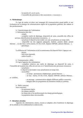 PLAN ALZHEIMER 06
                                                                                     Page 37


                - la manière d’y avoir accès,
                - l’ensemble des personnes et des associations « ressources ».

4 - Méthodologie
         Il s’agit de mettre en place une campagne de communication grand public et une
évaluation de la stratégie de communication auprès de la population générale, des aidants et
des professionnels.

        • Caractéristiques de l’information
        L’information doit être :
                - simple,
                - complète (outils de dépistage, dispositifs de soins, ensemble des offres de
       services, identification des personnes ressources,…),
                - actualisée (l’objectif est de tendre vers une actualisation en temps réel),
                - disponible sur des supports (plaquette, bulletin ,numéro dédié, portail
Internet….) et des lieux variés (mairie, CCAS, CLIC, hôpital, EHPAD, cabinets libéraux... ),
                - périodique.

        La diffusion de l’information et de la connaissance du dispositif doit s’appuyer sur :
               - presse,
               - télévision régionale,
               - radios locales….

         • Communication ciblée
         Il s’agit d’apporter des informations
                  - complètes relatives aux outils de dépistage, au dispositif de soins, à
l’ensemble de la palette des offres de services et à l’identification des personnes ressources,
                  - actualisées :
                  L’objectif est de tendre à une actualisation en temps réel,
                  - accessibles :
                          - en temps : permanence téléphonique, portail Internet …,
                          - en lieu : mairie, CCAS, CLIC, hôpital, EHPAD, cabinets libéraux...
et à définir,
                          - en message : communication adaptée différents publics concernés,
                          - intégrée dans les programmes de formation initiale et continue.

        • Public concerné
        Sont concernés :
               - les personnes âgées,
               - les aidants naturels,
               - les bénévoles et les professionnels du champ gérontologique,
               - la population dans son ensemble.


5 – Résultats attendus
         Apporter des informations claires, exactes et adaptées afin d’améliorer le dépistage
de la maladie et d’en dédramatiser sa découverte.



                                                             Conseil général des Alpes-Maritimes
 