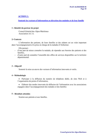 PLAN ALZHEIMER 06
                                                                                     Page 38



        ACTION 2 :

        Soutenir les vecteurs d’information en direction des malades et de leur famille


1 - Identité du porteur de projet
        Conseil Général des Alpes-Maritimes
        Association A.C.A.

2- Contexte
         L’information des patients, de leurs familles et des aidants est un volet important
dans l’accompagnement et la prise en charge de la maladie d’Alzheimer.
        Elle permet :
   -   d’une part de mieux connaître la maladie, de répondre aux besoins des patients et des
       familles,
   -   d’autre part de connaître l’ensemble des offres de services disponibles sur le territoire
       départemental.



3 – Objectif
        Soutenir la mise en œuvre des vecteurs d’information innovants et variés.


4 - Méthodologie
         • Participer à la diffusion du numéro de téléphone dédié, de sites Web et à
       l’organisation de points d’information,
        • Elaborer des modes innovants de diffusion de l’information avec les associations
       engagées dans l’accompagnement des malades et des familles


5 – Résultats attendus
        Soutien aux patients et aux familles.




                                                              Conseil général des Alpes-Maritimes
 