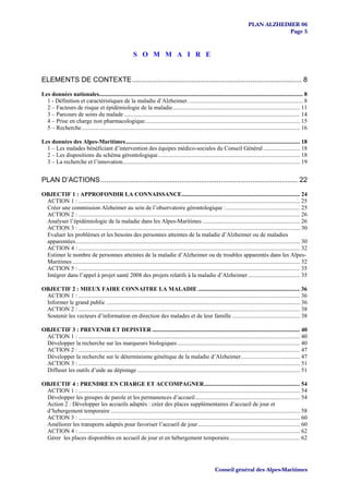 PLAN ALZHEIMER 06
                                                                                                                                              Page 5


                                                          S O M M A I R E


ELEMENTS DE CONTEXTE...................................................................................... 8

Les données nationales.......................................................................................................................................... 8
  1 - Définition et caractéristiques de la maladie d’Alzheimer. ............................................................................. 8
  2 – Facteurs de risque et épidémiologie de la maladie...................................................................................... 11
  3 – Parcours de soins du malade ....................................................................................................................... 14
  4 – Prise en charge non pharmacologique......................................................................................................... 15
  5 – Recherche.................................................................................................................................................... 16

Les données des Alpes-Maritimes...................................................................................................................... 18
  1 – Les malades bénéficiant d’intervention des équipes médico-sociales du Conseil Général ......................... 18
  2 – Les dispositions du schéma gérontologique................................................................................................ 18
  3 – La recherche et l’innovation........................................................................................................................ 19


PLAN D’ACTIONS.................................................................................................... 22
OBJECTIF 1 : APPROFONDIR LA CONNAISSANCE................................................................................ 24
 ACTION 1 : ...................................................................................................................................................... 25
 Créer une commission Alzheimer au sein de l’observatoire gérontologique :.................................................. 25
 ACTION 2 : ...................................................................................................................................................... 26
 Analyser l’épidémiologie de la maladie dans les Alpes-Maritimes .................................................................. 26
 ACTION 3 : ...................................................................................................................................................... 30
 Evaluer les problèmes et les besoins des personnes atteintes de la maladie d’Alzheimer ou de maladies
 apparentées........................................................................................................................................................ 30
 ACTION 4 : ...................................................................................................................................................... 32
 Estimer le nombre de personnes atteintes de la maladie d’Alzheimer ou de troubles apparentés dans les Alpes-
 Maritimes .......................................................................................................................................................... 32
 ACTION 5 : ...................................................................................................................................................... 35
 Intégrer dans l’appel à projet santé 2008 des projets relatifs à la maladie d’Alzheimer ................................... 35

OBJECTIF 2 : MIEUX FAIRE CONNAITRE LA MALADIE ..................................................................... 36
 ACTION 1 : ...................................................................................................................................................... 36
 Informer le grand public ................................................................................................................................... 36
 ACTION 2 : ...................................................................................................................................................... 38
 Soutenir les vecteurs d’information en direction des malades et de leur famille .............................................. 38

OBJECTIF 3 : PREVENIR ET DEPISTER .................................................................................................... 40
 ACTION 1 : ...................................................................................................................................................... 40
 Développer la recherche sur les marqueurs biologiques ................................................................................... 40
 ACTION 2 : ...................................................................................................................................................... 47
 Développer la recherche sur le déterminisme génétique de la maladie d’Alzheimer........................................ 47
 ACTION 3 : ...................................................................................................................................................... 51
 Diffuser les outils d’aide au dépistage .............................................................................................................. 51

OBJECTIF 4 : PRENDRE EN CHARGE ET ACCOMPAGNER................................................................. 54
 ACTION 1 : ...................................................................................................................................................... 54
 Développer les groupes de parole et les permanences d’accueil....................................................................... 54
 Action 2 : Développer les accueils adaptés : créer des places supplémentaires d’accueil de jour et
 d’hebergement temporaire ................................................................................................................................ 58
 ACTION 3 : ...................................................................................................................................................... 60
 Améliorer les transports adaptés pour favoriser l’accueil de jour ..................................................................... 60
 ACTION 4 : ...................................................................................................................................................... 62
 Gérer les places disponibles en accueil de jour et en hébergement temporaire................................................ 62




                                                                                                             Conseil général des Alpes-Maritimes
 