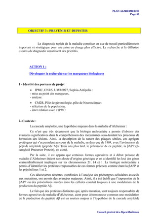 PLAN ALZHEIMER 06
                                                                                     Page 40




       OBJECTIF 3 : PREVENIR ET DEPISTER



               Le diagnostic rapide de la maladie constitue un axe de travail particulièrement
important et stratégique pour une prise en charge plus efficace. La recherche et la diffusion
d’outils de diagnostic constituent des priorités.



        ACTION 1 :

        Développer la recherche sur les marqueurs biologiques


1 - Identité des porteurs de projet
         • IPMC, CNRS, UMR6097, Sophia-Antipolis :
         - mise au point des marqueurs,
         - analyse.
         • CM2R, Pôle de gérontologie, pôle de Neuroscience :
         - sélection de la population,
         - inter relation avec l’IPMC.


2- Contexte :
         La cascade amyloïde, une hypothèse majeure dans la maladie d’Alzheimer :
         Ce n’est que très récemment que la biologie moléculaire a permis d’obtenir des
avancées significatives dans la compréhension des mécanismes sous-tendant les processus de
formation des lésions. Ainsi, la description de la nature des plaques séniles, ces agrégats
protéiques qui s’accumulent au cours de la maladie, ne date que de 1984, avec l’avènement du
peptide amyloïde (peptide Aβ). Trois ans plus tard, le précurseur de ce peptide, la βAPP (β-
Amyloid Precursor Protein), est cloné.
         Par la suite, il est apparu que certaines formes agressives et à début précoce de
maladie d’Alzheimer étaient sans doute d’origine génétique et on a identifié les loci des gènes
vraisemblablement impliqués sur les chromosomes 21, 14 et 1. La biologie moléculaire a
permis d’identifier les protéines responsables de ces formes précoces comme étant la βAPP et
les présénilines 1 et 2.
        Ces découvertes récentes, combinées à l’analyse des phénotypes cellulaires associés
aux mutations, ont permis des avancées majeures. Ainsi, il a été établi que l’expression de la
βAPP ou des présénilines mutées dans les cellules conduit toujours à une modulation de la
production du peptide Aβ.
         Le fait que des protéines distinctes qui, après mutation, sont toujours responsables de
formes agressives de maladie d’Alzheimer, aient pour dénominateur commun une modulation
de la production du peptide Aβ est un soutien majeur à l’hypothèse de la cascade amyloïde



                                                              Conseil général des Alpes-Maritimes
 
