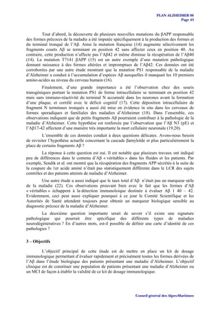 PLAN ALZHEIMER 06
                                                                                    Page 43


         Tout d’abord, la découverte de plusieurs nouvelles mutations du βAPP responsable
des formes précoces de la maladie a été imputée spécifiquement à la production des formes et
du terminal tronqué de l’Aβ. Ainsi la mutation française (14) augmente sélectivement les
fragments courts Aβ se terminant en position 42 sans affecter ceux en position 40. Au
contraire, cette production n’affecte pas l’Aβ42 et même diminue la récupération de l’Aβ40
(14). La mutation T7141 βAPP (15) est un autre exemple d’une mutation pathologique
donnant naissance à des formes altérées et impromptues de l’Aβ42. Ces données ont été
corroborées par une autre étude montrant que la mutation PS1 responsable de la maladie
d’Alzheimer a conduit à l’accumulation d’espèces Aβ auxquelles il manquait les 10 premiers
amino-acides au niveau du cerveau humain (16).
         Finalement, d’une grande importance a été l’observation chez des souris
transgéniques portant la mutation PS1 de forme intracellulaire se terminant en position 42
mais sans immuno-réactivité du terminal N accumulé dans les neurones avant la formation
d’une plaque, et corrélé avec le déficit cognitif (17). Cette déposition intracellulaire de
fragment N terminaux tronqués a aussi été mise en évidence in situ dans les cerveaux de
formes sporadiques et familiales des maladies d’Alzheimer (18). Dans l’ensemble, ces
observations indiquent que de petits fragments Aβ pourraient contribuer à la pathologie de la
maladie d’Alzheimer. Cette hypothèse est renforcée par l’observation que l’Aβ N3 (pE) et
l’Aβ17-42 affectent d’une manière très importante la mort cellulaire neuronale (19,20).
         L’ensemble de ces données conduit à deux questions délicates. Avons-nous besoin
de revisiter l’hypothèse actuelle concernant la cascade βamyloïde et plus particulièrement la
place de certains fragments Aβ ?
         La réponse à cette question est oui. Il est notable que plusieurs travaux ont indiqué
peu de différences dans le contenu d’Aβ « véritables » dans les fluides et les patients. Par
exemple, Sendik et al. ont montré que la récupération des fragments APP sécrétés à la suite de
la coupure du 1er acide aminé n’était pas statistiquement différente dans le LCR des sujets
contrôles et des patients atteints de maladie d’Alzheimer.
         Une autre étude a aussi indiqué que le taux total d’Aβ n’était pas un marqueur utile
de la maladie (22). Ces observations prouvant bien avec le fait que les formes d’Aβ
« véritables » échappent à la détection immunoloique destinée à évaluer Aβ 1 40 – 42.
Evidemment, ceci peut aussi expliquer pourquoi à ce jour le Comité Scientifique et les
Autorités de Santé attendent toujours pour obtenir un marqueur biologique sensible au
diagnostic précoce de la maladie d’Alzheimer.
        La deuxième question importante serait de savoir s’il existe une signature
pathologique qui pourrait être spécifique des différents types de maladies
neurodégénératives ? En d’autres mots, est-il possible de définir une carte d’identité de ces
pathologies ?

3 – Objectifs

         L’objectif principal de cette étude est de mettre en place un kit de dosage
immunologique permettant d’évaluer rapidement et précisément toutes les formes dérivées de
l’Aβ dans l’étude biologique des patients présentant une maladie d’Alzheimer. L’objectif
clinique est de constituer une population de patients présentant une maladie d’Alzheimer ou
un MCI de façon à établir la validité de ce kit de dosage immunologique.




                                                             Conseil général des Alpes-Maritimes
 