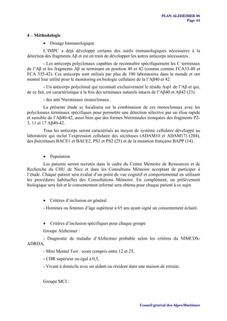PLAN ALZHEIMER 06
                                                                                     Page 44


4 – Méthodologie
         •   Dosage Immunologique
         L’IMPC a déjà développé certains des outils immunologiques nécessaires à la
détection des fragments Aβ et est en train de développer les autres anticorps nécessaires :
        - Les anticorps polyclonaux capables de reconnaître spécifiquement les C terminaux
de l’Aβ et les fragments Aβ se terminant en position 40 et 42 (connus comme FCA33-40 et
FCA 335-42). Ces anticorps sont utilisés par plus de 100 laboratoires dans le monde et ont
montré leur utilité pour le monitoring en biologie cellulaire de la l’Aβ40 et 42.
          - Un anticorps polyclonal qui reconnaît exclusivement le résidu Asp1 de l’Aβ et qui,
de ce fait, est caractéristique à la fois des terminaux naturels intacts de l’Aβ40 et Aβ42 (23).
         - des anti Nterminaux monoclonaux.
          La présente étude se focalisera sur la combinaison de ces monoclonaux avec les
polyclonaux terminaux spécifiques pour permettre une détection sélective par un élisa rapide
et sensible de l’Aβ40-42, aussi bien que des formes Nterminales tronquées des fragments P2-
3, 11 et 17 Aβ40-42.
         Tous les anticorps seront caractérisés au moyen de système cellulaire développé au
laboratoire qui inclut l’expression cellulaire des sécrétases (ADAM10 et ADAM17) (204),
des βsécrétases BACE1 et BACE2, PS1 et PS2 (25) et de la mutation française BAPP (14).


         •   Population
         Les patients seront recrutés dans le cadre du Centre Mémoire de Ressources et de
Recherche du CHU de Nice et dans les Consultions Mémoire acceptant de participer à
l’étude. Chaque patient sera évalué d’un point de vue cognitif et comportemental en utilisant
les procédures habituelles des Consultations Mémoire. En complément, un prélèvement
biologique sera fait et le consentement informé sera obtenu pour chaque patient à ce sujet.


         •   Critères d’inclusion en général
         - Hommes ou femmes d’âge supérieur à 65 ans ayant signé un consentement éclairé.


         •   Critères d’inclusion spécifiques pour chaque groupe
         Groupe Alzheimer :
     - Diagnostic de maladie d’Alzheimer probable selon les critères du NIMCDS-
ADRDA,
         - Mini Mental Test : score compris entre 12 et 25,
         - CDR supérieur ou égal à 0,5,
         - Vivant à domicile avec un aidant ou résident dans une maison de retraite.


         Groupe MCI :




                                                              Conseil général des Alpes-Maritimes
 