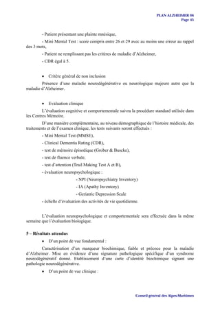 PLAN ALZHEIMER 06
                                                                                       Page 45


        - Patient présentant une plainte mnésique,
        - Mini Mental Test : score compris entre 26 et 29 avec au moins une erreur au rappel
des 3 mots,
        - Patient ne remplissant pas les critères de maladie d’Alzheimer,
        - CDR égal à 5.


        •   Critère général de non inclusion
        Présence d’une maladie neurodégénérative ou neurologique majeure autre que la
maladie d’Alzheimer.


        •   Evaluation clinique
         L’évaluation cognitive et comportementale suivra la procédure standard utilisée dans
les Centres Mémoire.
         D’une manière complémentaire, au niveau démographique de l’histoire médicale, des
traitements et de l’examen clinique, les tests suivants seront effectués :
        - Mini Mental Test (MMSE),
        - Clinical Dementia Rating (CDR),
        - test de mémoire épisodique (Grober & Buscke),
        - test de fluence verbale,
        - test d’attention (Trail Making Test A et B),
        - évaluation neuropsychologique :
                            - NPI (Neuropsychiatry Inventory)
                            - IA (Apathy Inventory)
                            - Geriatric Depression Scale
        - échelle d’évaluation des activités de vie quotidienne.


        L’évaluation neuropsychologique et comportementale sera effectuée dans la même
semaine que l’évaluation biologique.

5 – Résultats attendus
        •   D’un point de vue fondamental :
        Caractérisation d’un marqueur biochimique, fiable et précoce pour la maladie
d’Alzheimer. Mise en évidence d’une signature pathologique spécifique d’un syndrome
neurodégénératif donné. Etablissement d’une carte d’identité biochimique signant une
pathologie neurodégénérative.
        •   D’un point de vue clinique :




                                                              Conseil général des Alpes-Maritimes
 