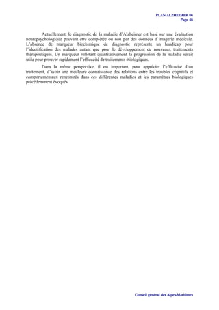 PLAN ALZHEIMER 06
                                                                                  Page 46


          Actuellement, le diagnostic de la maladie d’Alzheimer est basé sur une évaluation
neuropsychologique pouvant être complétée ou non par des données d’imagerie médicale.
L’absence de marqueur biochimique de diagnostic représente un handicap pour
l’identification des malades autant que pour le développement de nouveaux traitements
thérapeutiques. Un marqueur reflétant quantitativement la progression de la maladie serait
utile pour prouver rapidement l’efficacité de traitements étiologiques.
         Dans la même perspective, il est important, pour apprécier l’efficacité d’un
traitement, d’avoir une meilleure connaissance des relations entre les troubles cognitifs et
comportementaux rencontrés dans ces différentes maladies et les paramètres biologiques
précédemment évoqués.




                                                           Conseil général des Alpes-Maritimes
 