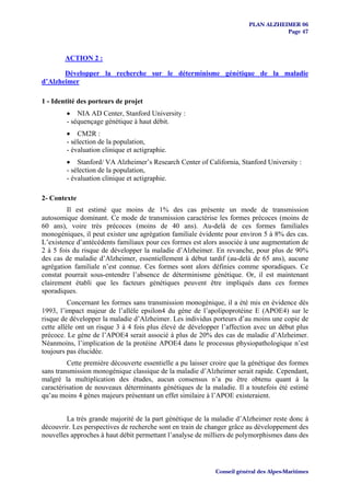 PLAN ALZHEIMER 06
                                                                                    Page 47



        ACTION 2 :

       Développer la recherche sur le déterminisme génétique de la maladie
d’Alzheimer

1 - Identité des porteurs de projet
        • NIA AD Center, Stanford University :
        - séquençage génétique à haut débit.
        • CM2R :
        - sélection de la population,
        - évaluation clinique et actigraphie.
        • Stanford/ VA Alzheimer’s Research Center of California, Stanford University :
        - sélection de la population,
        - évaluation clinique et actigraphie.

2- Contexte
         Il est estimé que moins de 1% des cas présente un mode de transmission
autosomique dominant. Ce mode de transmission caractérise les formes précoces (moins de
60 ans), voire très précoces (moins de 40 ans). Au-delà de ces formes familiales
monogéniques, il peut exister une agrégation familiale évidente pour environ 5 à 8% des cas.
L’existence d’antécédents familiaux pour ces formes est alors associée à une augmentation de
2 à 5 fois du risque de développer la maladie d’Alzheimer. En revanche, pour plus de 90%
des cas de maladie d’Alzheimer, essentiellement à début tardif (au-delà de 65 ans), aucune
agrégation familiale n’est connue. Ces formes sont alors définies comme sporadiques. Ce
constat pourrait sous-entendre l’absence de déterminisme génétique. Or, il est maintenant
clairement établi que les facteurs génétiques peuvent être impliqués dans ces formes
sporadiques.
          Concernant les formes sans transmission monogénique, il a été mis en évidence dès
1993, l’impact majeur de l’allèle epsilon4 du gène de l’apolipoprotéine E (APOE4) sur le
risque de développer la maladie d’Alzheimer. Les individus porteurs d’au moins une copie de
cette allèle ont un risque 3 à 4 fois plus élevé de développer l’affection avec un début plus
précoce. Le gène de l’APOE4 serait associé à plus de 20% des cas de maladie d’Alzheimer.
Néanmoins, l’implication de la protéine APOE4 dans le processus physiopathologique n’est
toujours pas élucidée.
         Cette première découverte essentielle a pu laisser croire que la génétique des formes
sans transmission monogénique classique de la maladie d’Alzheimer serait rapide. Cependant,
malgré la multiplication des études, aucun consensus n’a pu être obtenu quant à la
caractérisation de nouveaux déterminants génétiques de la maladie. Il a toutefois été estimé
qu’au moins 4 gènes majeurs présentant un effet similaire à l’APOE existeraient.


        La très grande majorité de la part génétique de la maladie d’Alzheimer reste donc à
découvrir. Les perspectives de recherche sont en train de changer grâce au développement des
nouvelles approches à haut débit permettant l’analyse de milliers de polymorphismes dans des




                                                             Conseil général des Alpes-Maritimes
 