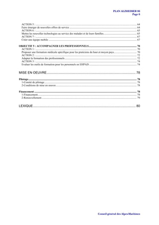 PLAN ALZHEIMER 06
                                                                                                                                                 Page 6


   ACTION 5 : ...................................................................................................................................................... 64
   Faire émerger de nouvelles offres de service .................................................................................................... 64
   ACTION 6 : ...................................................................................................................................................... 65
   Mettre les nouvelles technologies au service des malades et de leurs familles................................................. 65
   ACTION 7 : ...................................................................................................................................................... 67
   Créer une équipe mobile ................................................................................................................................... 67

OBJECTIF 5 : ACCOMPAGNER LES PROFESSIONNELS....................................................................... 70
 ACTION 1 : ...................................................................................................................................................... 70
 Proposer une formation médicale spécifique pour les praticiens du haut et moyen pays.................................. 70
 ACTION 2 : ...................................................................................................................................................... 72
 Adapter la formation des professionnels........................................................................................................... 72
 ACTION 3 : ...................................................................................................................................................... 74
 Evaluer les outils de formation pour les personnels en EHPAD....................................................................... 74


MISE EN OEUVRE................................................................................................... 78

Pilotage................................................................................................................................................................. 78
  1-Comité de pilotage......................................................................................................................................... 78
  2-Conditions de mise en oeuvre........................................................................................................................ 78

Financement ........................................................................................................................................................ 78
  1-Financement................................................................................................................................................... 78
  2-Renouvellement ............................................................................................................................................. 79


LEXIQUE .................................................................................................................. 80




                                                                                                                Conseil général des Alpes-Maritimes
 