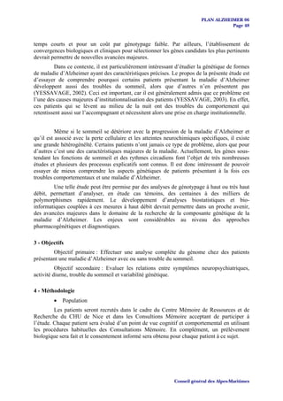 PLAN ALZHEIMER 06
                                                                                      Page 48


temps courts et pour un coût par génotypage faible. Par ailleurs, l’établissement de
convergences biologiques et cliniques pour sélectionner les gènes candidats les plus pertinents
devrait permettre de nouvelles avancées majeures.
         Dans ce contexte, il est particulièrement intéressant d’étudier la génétique de formes
de maladie d’Alzheimer ayant des caractéristiques précises. Le propos de la présente étude est
d’essayer de comprendre pourquoi certains patients présentant la maladie d’Alzheimer
développent aussi des troubles du sommeil, alors que d’autres n’en présentent pas
(YESSAVAGE, 2002). Ceci est important, car il est généralement admis que ce problème est
l’une des causes majeures d’institutionnalisation des patients (YESSAVAGE, 2003). En effet,
ces patients qui se lèvent au milieu de la nuit ont des troubles du comportement qui
retentissent aussi sur l’accompagnant et nécessitent alors une prise en charge institutionnelle.


          Même si le sommeil se détériore avec la progression de la maladie d’Alzheimer et
qu’il est associé avec la perte cellulaire et les atteintes neurochimiques spécifiques, il existe
une grande hétérogénéïté. Certains patients n’ont jamais ce type de problème, alors que pour
d’autres c’est une des caractéristiques majeures de la maladie. Actuellement, les gènes sous-
tendant les fonctions de sommeil et des rythmes circadiens font l’objet de très nombreuses
études et plusieurs des processus explicatifs sont connus. Il est donc intéressant de pouvoir
essayer de mieux comprendre les aspects génétiques de patients présentant à la fois ces
troubles comportementaux et une maladie d’Alzheimer.
        Une telle étude peut être permise par des analyses de génotypage à haut ou très haut
débit, permettant d’analyser, en étude cas témoins, des centaines à des milliers de
polymorphismes rapidement. Le développement d’analyses biostatistiques et bio-
informatiques couplées à ces mesures à haut débit devrait permettre dans un proche avenir,
des avancées majeures dans le domaine de la recherche de la composante génétique de la
maladie d’Alzheimer. Les enjeux sont considérables au niveau des approches
pharmacogénétiques et diagnostiques.

3 - Objectifs
        Objectif primaire : Effectuer une analyse complète du génome chez des patients
présentant une maladie d’Alzheimer avec ou sans trouble du sommeil.
          Objectif secondaire : Evaluer les relations entre symptômes neuropsychiatriques,
activité diurne, trouble du sommeil et variabilité génétique.

4 - Méthodologie
         •   Population
         Les patients seront recrutés dans le cadre du Centre Mémoire de Ressources et de
Recherche du CHU de Nice et dans les Consultions Mémoire acceptant de participer à
l’étude. Chaque patient sera évalué d’un point de vue cognitif et comportemental en utilisant
les procédures habituelles des Consultations Mémoire. En complément, un prélèvement
biologique sera fait et le consentement informé sera obtenu pour chaque patient à ce sujet.




                                                               Conseil général des Alpes-Maritimes
 