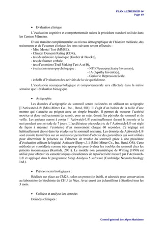 PLAN ALZHEIMER 06
                                                                                     Page 49



         •   Evaluation clinique
         L’évaluation cognitive et comportementale suivra la procédure standard utilisée dans
les Centres Mémoire.
         D’une manière complémentaire, au niveau démographique de l’histoire médicale, des
traitements et de l’examen clinique, les tests suivants seront effectués :
         - Mini Mental Test (MMSE),
         - Clinical Dementi Rating (CDR),
         - test de mémoire épisodique (Grober & Buscke),
         - test de fluence verbale,
         - test d’attention (Trail Making Test A et B),
         - évaluation neuropsychologique :            - NPI (Neuropsychiatry Inventory),
                                                      - IA (Apathy Inventory),
                                                      - Geriatric Depression Scale,
         - échelle d’évaluation des activités de la vie quotidienne.
        L’évaluation neuropsychologique et comportementale sera effectuée dans la même
semaine que l’évaluation biologique.

         •   Actigraphie
          Les données d’actigraphie du sommeil seront collectées en utilisant un actigraphe
[l’Actiwatch-L® (Mini-Mitter Co., Inc., Bend, OR]. Il s’agit d’un boîtier de la taille d’une
montre qui s’attache au poignet avec un simple bracelet. Il permet de mesurer l’activité
motrice et donc indirectement de savoir, pour un sujet donné, les périodes de sommeil et de
veille. Les patients auront à porter l’ Actiwatch-L® continuellement durant la journée et la
nuit pendant une période de 7 jours. L’accélérateur piezoelectric de l’Actiwatch-L® est réglé
de façon à mesurer l’existence d’un mouvement chaque 60 secondes. Ce réglage est
habituellement choisi dans les études sur le sommeil nocturne. Les données de Actiwatch-L®
sont ensuite transférées sur un ordinateur permettant d’obtenir des paramètres qui sont utilisés
pour déterminer la présence ou l’absence de trouble du sommeil grâce à une procédure
d’évaluation utilisant le logiciel Actiware-Sleep v.3.1 (Mini-Mitter Co., Inc. Bend, OR). Cette
méthode est considérée comme très appropriée pour évaluer les troubles du sommeil chez les
patients insomniaques (Kushida, 2001). Le modèle non paramétrique de Witting (1990) est
utilisé pour obtenir les caractéristiques circadiennes de repos/activité mesuré par l’Actiwatch-
L® et appliqué dans le programme Sleep Analysis 5 software (Cambridge Neurotechnology
Ltd.).

         •   Prélèvements biologiques :
         Réalisés sur place au CM2R, selon un protocole établi, et adressés pour conservation
au laboratoire de biochimie du CHU de Nice. Avec envoi des échantillons à Stanford tous les
3 mois.

         •   Collecte et analyse des données
         Données cliniques :




                                                              Conseil général des Alpes-Maritimes
 