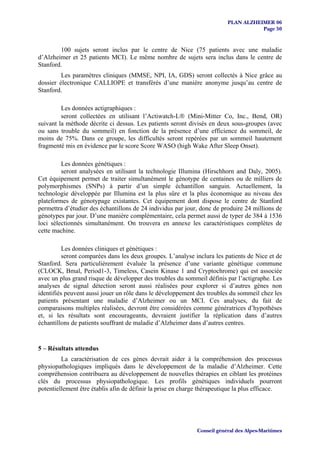 PLAN ALZHEIMER 06
                                                                                    Page 50


        100 sujets seront inclus par le centre de Nice (75 patients avec une maladie
d’Alzheimer et 25 patients MCI). Le même nombre de sujets sera inclus dans le centre de
Stanford.
         Les paramètres cliniques (MMSE, NPI, IA, GDS) seront collectés à Nice grâce au
dossier électronique CALLIOPE et transférés d’une manière anonyme jusqu’au centre de
Stanford.

         Les données actigraphiques :
         seront collectées en utilisant l’Actiwatch-L® (Mini-Mitter Co, Inc., Bend, OR)
suivant la méthode décrite ci dessus. Les patients seront divisés en deux sous-groupes (avec
ou sans trouble du sommeil) en fonction de la présence d’une efficience du sommeil, de
moins de 75%. Dans ce groupe, les difficultés seront repérées par un sommeil hautement
fragmenté mis en évidence par le score Score WASO (high Wake After Sleep Onset).

         Les données génétiques :
         seront analysées en utilisant la technologie Illumina (Hirschhorn and Daly, 2005).
Cet équipement permet de traiter simultanément le génotype de centaines ou de milliers de
polymorphismes (SNPs) à partir d’un simple échantillon sanguin. Actuellement, la
technologie développée par Illumina est la plus sûre et la plus économique au niveau des
plateformes de génotypage existantes. Cet équipement dont dispose le centre de Stanford
permettra d’étudier des échantillons de 24 individus par jour, donc de produire 24 millions de
génotypes par jour. D’une manière complémentaire, cela permet aussi de typer de 384 à 1536
loci sélectionnés simultanément. On trouvera en annexe les caractéristiques complètes de
cette machine.

          Les données cliniques et génétiques :
          seront comparées dans les deux groupes. L’analyse inclura les patients de Nice et de
Stanford. Sera particulièrement évaluée la présence d’une variante génétique commune
(CLOCK, Bmal, Period1-3, Timeless, Casein Kinase 1 and Cryptochrome) qui est associée
avec un plus grand risque de développer des troubles du sommeil définis par l’actigraphe. Les
analyses de signal détection seront aussi réalisées pour explorer si d’autres gènes non
identifiés peuvent aussi jouer un rôle dans le développement des troubles du sommeil chez les
patients présentant une maladie d’Alzheimer ou un MCI. Ces analyses, du fait de
comparaisons multiples réalisées, devront être considérées comme génératrices d’hypothèses
et, si les résultats sont encourageants, devraient justifier la réplication dans d’autres
échantillons de patients souffrant de maladie d’Alzheimer dans d’autres centres.


5 – Résultats attendus
         La caractérisation de ces gènes devrait aider à la compréhension des processus
physiopathologiques impliqués dans le développement de la maladie d’Alzheimer. Cette
compréhension contribuera au développement de nouvelles thérapies en ciblant les protéines
clés du processus physiopathologique. Les profils génétiques individuels pourront
potentiellement être établis afin de définir la prise en charge thérapeutique la plus efficace.




                                                             Conseil général des Alpes-Maritimes
 