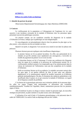 PLAN ALZHEIMER 06
                                                                                     Page 51



        ACTION 3 :

        Diffuser les outils d’aide au dépistage

1 - Identité du porteur de projet
        Observatoire Départemental Gérontologique des Alpes-Maritimes (ODEGAM)

2- Contexte
         Le vieillissement de la population et l’allongement de l’espérance de vie sont
associés à une incidence croissante de la maladie d’Alzheimer chez les personnes âgées
présentant souvent des pathologies associées.
        Un premier constat, sur les conditions actuelles du diagnostic de la maladie
d’Alzheimer en France, indique que la pathologie est sous-diagnostiquée.
         Ce sous-diagnostic est principalement observé chez les patients les plus âgés ou les
plus jeunes ; cela concerne environ un malade sur deux.
        Quand il est porté, le diagnostic l’est souvent avec retard et non dans les phases très
précoces.
        Plusieurs facteurs peuvent expliquer cette insuffisance diagnostique :
        -     le premier facteur est lié au patient lui-même. En effet, une particularité de la
              maladie est qu’elle entraîne assez rapidement une anosognosie, c’est-à-dire un
              trouble du jugement du patient vis-à-vis de son état.
        -     Le deuxième facteur est lié à l’entourage. Il existe une confusion très fréquente
              entre les signes de la maladie et le processus de vieillissement normal. Or, le
              vieillissement cérébral normal n’est responsable que d’un ralentissement dans la
              vitesse de traitement de l’information, mais pas des symptômes de la maladie
              d’Alzheimer.
        -     Enfin un troisième facteur est lié au médecin. La maladie survenant surtout chez
              les gens âgés, il est parfois difficile de faire la part entre une affection
              dégénérative et le retentissement cognitif de troubles sensoriels ou d’affection
              générale (polypathologies). De plus, la formation des médecins généralistes a été
              insuffisante dans le passé, en ce qui concerne la maladie d’Alzheimer, en regard
              de la fréquence actuelle du problème.
         L’évolution de la gérontologie préconise une évaluation globale de la personne âgée.
En effet, les signes d’appel sont polymorphes et nécessitent une évaluation
multidimentionnelle. Troubles de l’équilibre, chutes, malnutrition peuvent être les premiers
signes d’alerte.
         Afin d’améliorer la prise en charge et mieux orienter la personne âgée, de nouvelles
stratégies de prévention, au plan sanitaire et au plan social, sont à développer.
         L’utilisation d’un outil d’aide à l’évaluation gérontologique a été préconisé dans le
cadre de l’ODEGAM. Ces outils d’aide au dépistage doivent être validés.




                                                              Conseil général des Alpes-Maritimes
 