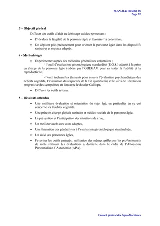 PLAN ALZHEIMER 06
                                                                                      Page 52




3 – Objectif général
        Diffuser des outils d’aide au dépistage validés permettant :
        •   D’évaluer la fragilité de la personne âgée et favoriser la prévention,
        •   De dépister plus précocement pour orienter la personne âgée dans les dispositifs
            sanitaires et sociaux adaptés.

4 - Méthodologie
        •  Expérimenter auprès des médecins généralistes volontaires :
                   - l’outil d’évaluation gérontologique standardisé (E.G.S.) adapté à la prise
   en charge de la personne âgée élaboré par l’ODEGAM pour en tester la fiabilité et la
   reproductivité,
                    - l’outil incluant les éléments pour assurer l’évaluation psychométrique des
   déficits cognitifs, l’évaluation des capacités de la vie quotidienne et le suivi de l’évolution
   progressive des symptômes en lien avec le dossier Calliope,
        •   Diffuser les outils retenus.

5 – Résultats attendus
        •   Une meilleure évaluation et orientation du sujet âgé, en particulier en ce qui
            concerne les troubles cognitifs,
        •   Une prise en charge globale sanitaire et médico-sociale de la personne âgée,
        •   La prévention et l’anticipation des situations de crise,
        •   Un meilleur accès aux soins adaptés,
        •   Une formation des généralistes à l’évaluation gérontologique standardisée,
        •   Un suivi des personnes âgées,
        •   Favoriser les outils partagés : utilisation des mêmes grilles par les professionnels
            de santé réalisant les évaluations à domicile dans le cadre de l’Allocation
            Personnalisée d’Autonomie (APA).




                                                               Conseil général des Alpes-Maritimes
 