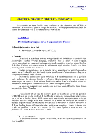 PLAN ALZHEIMER 06
                                                                                      Page 54




       OBJECTIF 4 : PRENDRE EN CHARGE ET ACCOMPAGNER


       Les malades et leurs familles sont confrontés à des situations très difficiles à
surmonter. La qualité de la prise en charge des malades, l’accompagnement et le soutien des
aidants doivent faire l’objet d’une attention toute particulière.


        ACTION 1 :

        Développer les groupes de parole et les permanences d’accueil

1 - Identité du porteur de projet
         •   Association Alzheimer Côte d’Azur (ACA)

2- Contexte
         La maladie d’Alzheimer entraîne principalement des troubles de la mémoire qui,
accompagnés d’autres troubles (langage, orientation dans le temps et dans l’espace,
comportement) ont des répercussions importantes sur le quotidien du patient et par là même
de l’aidant. En étant informés au mieux, les aidants ont acquis certaines données et arrivent
mieux à gérer la relation avec le malade.
         En étant mieux informées sur la maladie, par les rencontres avec un professionnel du
service social, les familles sont à même de trouver dans le panel d’aides existantes, la prise en
charge la plus adaptée à leur situation.
         En ayant une connaissance de la pathologie et de ses répercussions sur le quotidien
mais également des réseaux formels et informels départementaux qui peuvent aider et
accompagner les aidants et leurs malades, l’assistante sociale d’A.C.A répond au mieux aux
nombreuses interrogations des familles en leur offrant un temps de parole.
         Ce temps est nécessaire aux aidants pour exprimer leurs difficultés, leurs doutes,
leurs craintes face à l’être cher.

         L’Association est un lieu de ressource pour les aidants qui vivent au quotidien
(24H/24H) avec un proche souffrant de troubles de la mémoire, entraînant des répercussions
sur la vie de la famille. Depuis 1992, l’association s’est donnée les moyens pour avoir une
assistante sociale à temps plein. Cette initiative lui a permis de concrétiser sa volonté de
mettre à disposition des patients atteints de la maladie d’Alzheimer et troubles apparentés et
de leurs familles, écoute, aide administrative, soutien psychologique, conseils pratiques pour
la vie au quotidien, cela sur la commune de Nice, mais également dans un souci de
proximité : à Antibes, Cannes, Grasse ou Menton.


        • Les permanences :
        Les entretiens menés au siège de l’Association, ou sur les lieux de permanence, ont
pour objectifs :




                                                               Conseil général des Alpes-Maritimes
 