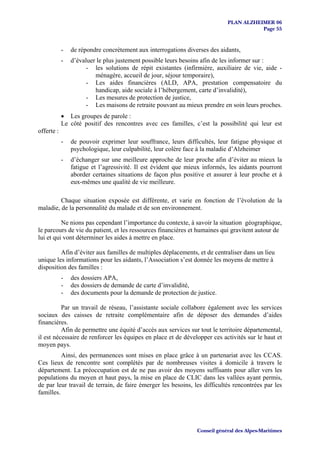 PLAN ALZHEIMER 06
                                                                                       Page 55


            -   de répondre concrètement aux interrogations diverses des aidants,
            -   d’évaluer le plus justement possible leurs besoins afin de les informer sur :
                      - les solutions de répit existantes (infirmière, auxiliaire de vie, aide -
                         ménagère, accueil de jour, séjour temporaire),
                      - Les aides financières (ALD, APA, prestation compensatoire du
                         handicap, aide sociale à l’hébergement, carte d’invalidité),
                      - Les mesures de protection de justice,
                      - Les maisons de retraite pouvant au mieux prendre en soin leurs proches.
            • Les groupes de parole :
            Le côté positif des rencontres avec ces familles, c’est la possibilité qui leur est
offerte :
            -   de pouvoir exprimer leur souffrance, leurs difficultés, leur fatigue physique et
                psychologique, leur culpabilité, leur colère face à la maladie d’Alzheimer
            -   d’échanger sur une meilleure approche de leur proche afin d’éviter au mieux la
                fatigue et l’agressivité. Il est évident que mieux informés, les aidants pourront
                aborder certaines situations de façon plus positive et assurer à leur proche et à
                eux-mêmes une qualité de vie meilleure.

         Chaque situation exposée est différente, et varie en fonction de l’évolution de la
maladie, de la personnalité du malade et de son environnement.

          Ne nions pas cependant l’importance du contexte, à savoir la situation géographique,
le parcours de vie du patient, et les ressources financières et humaines qui gravitent autour de
lui et qui vont déterminer les aides à mettre en place.

         Afin d’éviter aux familles de multiples déplacements, et de centraliser dans un lieu
unique les informations pour les aidants, l’Association s’est donnée les moyens de mettre à
disposition des familles :
            -   des dossiers APA,
            -   des dossiers de demande de carte d’invalidité,
            -   des documents pour la demande de protection de justice.

          Par un travail de réseau, l’assistante sociale collabore également avec les services
sociaux des caisses de retraite complémentaire afin de déposer des demandes d’aides
financières.
          Afin de permettre une équité d’accès aux services sur tout le territoire départemental,
il est nécessaire de renforcer les équipes en place et de développer ces activités sur le haut et
moyen pays.
          Ainsi, des permanences sont mises en place grâce à un partenariat avec les CCAS.
Ces lieux de rencontre sont complétés par de nombreuses visites à domicile à travers le
département. La préoccupation est de ne pas avoir des moyens suffisants pour aller vers les
populations du moyen et haut pays, la mise en place de CLIC dans les vallées ayant permis,
de par leur travail de terrain, de faire émerger les besoins, les difficultés rencontrées par les
familles.




                                                                Conseil général des Alpes-Maritimes
 