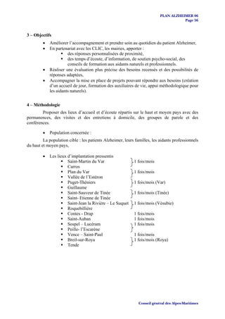 PLAN ALZHEIMER 06
                                                                                      Page 56


3 – Objectifs
         •   Améliorer l’accompagnement et prendre soin au quotidien du patient Alzheimer,
         •   En partenariat avec les CLIC, les mairies, apporter :
                       des réponses personnalisées de proximité,
                       des temps d’écoute, d’information, de soutien psycho-social, des
                       conseils de formation aux aidants naturels et professionnels.
         •   Réaliser une évaluation plus précise des besoins recensés et des possibilités de
             réponses adaptées,
         •   Accompagner la mise en place de projets pouvant répondre aux besoins (création
             d’un accueil de jour, formation des auxiliaires de vie, appui méthodologique pour
             les aidants naturels).


4 – Méthodologie
        Proposer des lieux d’accueil et d’écoute répartis sur le haut et moyen pays avec des
permanences, des visites et des entretiens à domicile, des groupes de parole et des
conférences.

         •   Population concernée :
         La population cible : les patients Alzheimer, leurs familles, les aidants professionnels
du haut et moyen pays,

         •   Les lieux d’implantation pressentis
                       Saint-Martin du Var                  1 fois/mois
                       Carros
                       Plan du Var                          1 fois/mois
                       Vallée de l’Estéron
                       Puget-Théniers                       1 fois/mois (Var)
                       Guillaume
                       Saint-Sauveur de Tinée               1 fois/mois (Tinée)
                       Saint- Etienne de Tinée
                       Saint-Jean la Rivière – Le Suquet    1 fois/mois (Vésubie)
                       Roquebillière
                       Contes - Drap                        1 fois/mois
                       Saint-Auban                          1 fois/mois
                       Sospel – Lucéram                     1 fois/mois
                       Peille- l’Escarène
                       Vence – Saint-Paul                   1 fois/mois
                       Breil-sur-Roya                       1 fois/mois (Roya)
                       Tende




                                                               Conseil général des Alpes-Maritimes
 