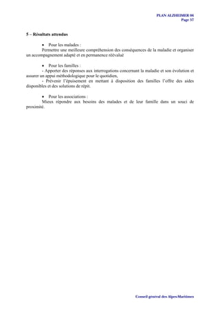PLAN ALZHEIMER 06
                                                                                   Page 57


5 – Résultats attendus

        • Pour les malades :
        Permettre une meilleure compréhension des conséquences de la maladie et organiser
un accompagnement adapté et en permanence réévalué

         • Pour les familles :
         - Apporter des réponses aux interrogations concernant la maladie et son évolution et
assurer un appui méthodologique pour le quotidien,
         - Prévenir l’épuisement en mettant à disposition des familles l’offre des aides
disponibles et des solutions de répit.

        • Pour les associations :
        Mieux répondre aux besoins des malades et de leur famille dans un souci de
proximité.




                                                            Conseil général des Alpes-Maritimes
 
