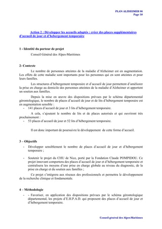 PLAN ALZHEIMER 06
                                                                                   Page 58




       Action 2 : Développer les accueils adaptés : créer des places supplémentaires
d’accueil de jour et d’hebergement temporaire


1 - Identité du porteur de projet
        Conseil Général des Alpes-Maritimes


2- Contexte
         Le nombre de personnes atteintes de la maladie d’Alzheimer est en augmentation.
Les effets de cette maladie sont importants pour les personnes qui en sont atteintes et pour
leurs familles.
          Les structures d’hébergement temporaire et d’accueil de jour permettent d’améliorer
la prise en charge au domicile des personnes atteintes de la maladie d’Alzheimer et apportent
un soutien aux familles.
        Depuis la mise en œuvre des dispositions prévues par le schéma départemental
gérontologique, le nombre de places d’accueil de jour et de lits d’hébergement temporaire est
en augmentation sensible :
   - 141 places d’accueil de jour et 3 lits d’hébergement temporaire.
        A cela, s’ajoutent le nombre de lits et de places autorisés et qui ouvriront très
prochainement :
   - 53 places d’accueil de jour et 52 lits d’hébergement temporaire.

        Il est donc important de poursuivre le développement de cette forme d’accueil.


3 – Objectifs
  -   Développer sensiblement le nombre de places d’accueil de jour et d’hébergement
      temporaire ;

  -   Soutenir le projet du CHU de Nice, porté par la Fondation Claude POMPIDOU. Ce
      projet innovant comportera des places d’accueil de jour et d’hébergement temporaire et
      centralisera les moyens d’une prise en charge globale au niveau du diagnostic, de la
      prise en charge et du soutien aux familles ;
         Ce projet s’intègrera aux réseaux des professionnels et permettra le développement
de la recherche clinique et fondamentale.


4 – Méthodologie
  -   - Favoriser, en application des dispositions prévues par le schéma gérontologique
      départemental, les projets d’E.H.P.A.D. qui proposent des places d’accueil de jour et
      d’hébergement temporaire.



                                                            Conseil général des Alpes-Maritimes
 