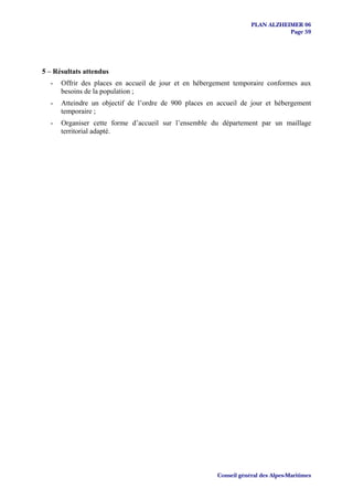 PLAN ALZHEIMER 06
                                                                               Page 59




5 – Résultats attendus
  -   Offrir des places en accueil de jour et en hébergement temporaire conformes aux
      besoins de la population ;
  -   Atteindre un objectif de l’ordre de 900 places en accueil de jour et hébergement
      temporaire ;
  -   Organiser cette forme d’accueil sur l’ensemble du département par un maillage
      territorial adapté.




                                                        Conseil général des Alpes-Maritimes
 