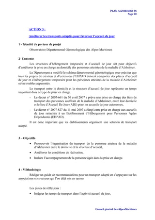 PLAN ALZHEIMER 06
                                                                                        Page 60




          ACTION 3 :

          Améliorer les transports adaptés pour favoriser l’accueil de jour

1 - Identité du porteur de projet
          Observatoire Départemental Gérontologique des Alpes-Maritimes

2- Contexte
        Les structures d’hébergement temporaire et d’accueil de jour ont pour objectifs
d’améliorer la prise en charge au domicile des personnes atteintes de la maladie d’Alzheimer.
         Le Département a modifié le schéma départemental gérontologique pour préciser que
tous les projets de création et d’extension d’EHPAD doivent comporter des places d’accueil
de jour et d’hébergement temporaire pour les personnes atteintes de la maladie d’Alzheimer
et/ou troubles apparentés.
        Le transport entre le domicile et la structure d’accueil de jour représente un temps
important dans ce type de prise en charge.
          -   Le décret n° 2007-661 du 30 avril 2007 a prévu une prise en charge des frais de
              transport des personnes souffrant de la maladie d’Alzheimer, entre leur domicile
              et le lieu d’Accueil De Jour (ADJ) pour les accueils de jour autonomes,
          -   Le décret n° 2007-827 du 11 mai 2007 a élargi cette prise en charge aux accueils
              de jour rattachés à un Etablissement d’Hébergement pour Personnes Agées
              Dépendantes (EHPAD).
          Il est donc important que les établissements organisent une solution de transport
adapté.


3 – Objectifs
          •   Promouvoir l’organisation du transport de la personne atteinte de la maladie
              d’Alzheimer entre le domicile et la structure d’accueil,
          •   Améliorer les conditions de réalisation,
          •   Inclure l’accompagnement de la personne âgée dans la prise en charge.


4 - Méthodologie
         Rédiger un guide de recommandations pour un transport adapté en s’appuyant sur les
associations et structures qui l’on déjà mis en œuvre


          Les pistes de réflexions :
          •   Intégrer les temps de transport dans l’activité accueil de jour,



                                                                 Conseil général des Alpes-Maritimes
 