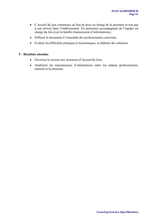 PLAN ALZHEIMER 06
                                                                                     Page 61



        •   L’accueil de jour commence au lieu de prise en charge de la personne et non pas
            à son arrivée dans l’établissement. Un personnel accompagnant de l’équipe est
            chargé du lien avec la famille (transmission d’informations),
        •   Diffuser le document à l’ensemble des professionnels concernés,
        •   Evaluer les difficultés pratiques et économiques, et élaborer des solutions.


5 – Résultats attendus
        •   Favoriser le recours aux structures d’Accueil de Jour,
        •   Améliorer les transmissions d’informations entre les aidants professionnels,
            naturels et la structure.




                                                              Conseil général des Alpes-Maritimes
 