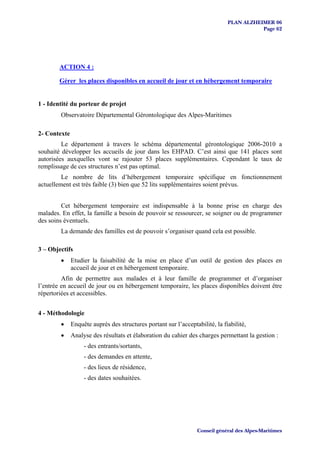 PLAN ALZHEIMER 06
                                                                                         Page 62




        ACTION 4 :

        Gérer les places disponibles en accueil de jour et en hébergement temporaire


1 - Identité du porteur de projet
        Observatoire Départemental Gérontologique des Alpes-Maritimes

2- Contexte
         Le département à travers le schéma départemental gérontologique 2006-2010 a
souhaité développer les accueils de jour dans les EHPAD. C’est ainsi que 141 places sont
autorisées auxquelles vont se rajouter 53 places supplémentaires. Cependant le taux de
remplissage de ces structures n’est pas optimal.
         Le nombre de lits d’hébergement temporaire spécifique en fonctionnement
actuellement est très faible (3) bien que 52 lits supplémentaires soient prévus.


         Cet hébergement temporaire est indispensable à la bonne prise en charge des
malades. En effet, la famille a besoin de pouvoir se ressourcer, se soigner ou de programmer
des soins éventuels.
        La demande des familles est de pouvoir s’organiser quand cela est possible.

3 – Objectifs
        •     Etudier la faisabilité de la mise en place d’un outil de gestion des places en
              accueil de jour et en hébergement temporaire.
         Afin de permettre aux malades et à leur famille de programmer et d’organiser
l’entrée en accueil de jour ou en hébergement temporaire, les places disponibles doivent être
répertoriées et accessibles.


4 - Méthodologie
        •     Enquête auprès des structures portant sur l’acceptabilité, la fiabilité,
        •     Analyse des résultats et élaboration du cahier des charges permettant la gestion :
                   - des entrants/sortants,
                   - des demandes en attente,
                   - des lieux de résidence,
                   - des dates souhaitées.




                                                                 Conseil général des Alpes-Maritimes
 