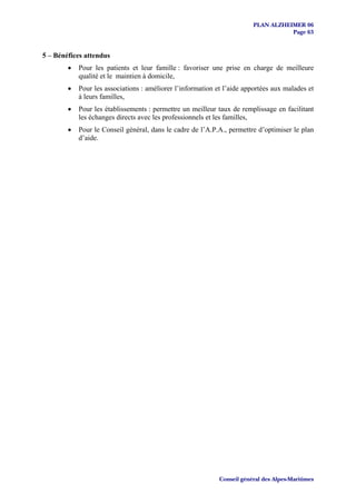 PLAN ALZHEIMER 06
                                                                                    Page 63


5 – Bénéfices attendus
        •   Pour les patients et leur famille : favoriser une prise en charge de meilleure
            qualité et le maintien à domicile,
        •   Pour les associations : améliorer l’information et l’aide apportées aux malades et
            à leurs familles,
        •   Pour les établissements : permettre un meilleur taux de remplissage en facilitant
            les échanges directs avec les professionnels et les familles,
        •   Pour le Conseil général, dans le cadre de l’A.P.A., permettre d’optimiser le plan
            d’aide.




                                                             Conseil général des Alpes-Maritimes
 