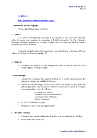 PLAN ALZHEIMER 06
                                                                                         Page 64



        ACTION 5 :

        Faire émerger de nouvelles offres de service

1 - Identité du porteur de projet
        Conseil général des Alpes-Maritimes

2- Contexte
         Les modes d’hébergement temporaire et les accueils de jour s’inscrivent dans les
offres de service pour concourir à un maintien à domicile de qualité. En effet, l’aidant a
besoin de continuer à s’occuper de sa propre vie pour effectuer le soutien à domicile dans les
meilleures conditions possibles.


        L’accueil familial sur le mode séquentiel tel que précisé dans le décret du 17 mars
2004 pourrait répondre à ces mêmes objectifs.



3 – Objectif
        •      Rechercher les moyens de faire émerger une offre de service nouvelle et des
               modes de prise en charge adaptés.


4 - Méthodologie
        •      Analyser la pertinence d’un accueil familial sur le mode séquentiel pour des
               patients présentant une maladie d’Alzheimer ;
        •      Définir les caractéristiques de l’accueil familial en accueil de jour pour des
               patients présentant une maladie d’Alzheimer et élaborer un cahier des charges,
               reprenant quelques pistes de réflexion :
                               - environnement matériel,
                               - formation de l’accueillant familial,
                               - accompagnement (référent),
                               - suivi et évaluation ;
        •      Evaluer la faisabilité du projet ;
        •      Organiser la mise en œuvre expérimentale.


5 – Résultats attendus
        •      Concourir à un maintien à domicile de qualité pour les patients et les familles,
        •      Diversifier l’offre de service.




                                                                  Conseil général des Alpes-Maritimes
 