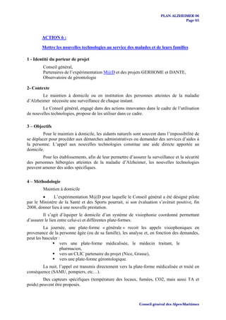 PLAN ALZHEIMER 06
                                                                                     Page 65



        ACTION 6 :

        Mettre les nouvelles technologies au service des malades et de leurs familles

1 - Identité du porteur de projet
         Conseil général,
         Partenaires de l’expérimentation M@D et des projets GERHOME et DANTE,
         Observatoire de gérontologie

2- Contexte
        Le maintien à domicile ou en institution des personnes atteintes de la maladie
d’Alzheimer nécessite une surveillance de chaque instant.
        Le Conseil général, engagé dans des actions innovantes dans le cadre de l’utilisation
de nouvelles technologies, propose de les utiliser dans ce cadre.

3 – Objectifs
         Pour le maintien à domicile, les aidants naturels sont souvent dans l’impossibilité de
se déplacer pour procéder aux démarches administratives ou demander des services d’aides à
la personne. L’appel aux nouvelles technologies constitue une aide directe apportée au
domicile.
        Pour les établissements, afin de leur permettre d’assurer la surveillance et la sécurité
des personnes hébergées atteintes de la maladie d’Alzheimer, les nouvelles technologies
peuvent amener des aides spécifiques.


4 – Méthodologie
         Maintien à domicile
        •     L’expérimentation M@D pour laquelle le Conseil général a été désigné pilote
par le Ministère de la Santé et des Sports pourrait, si son évaluation s’avérait positive, fin
2008, donner lieu à une nouvelle prestation.
         Il s’agit d’équiper le domicile d’un système de visiophonie coordonné permettant
d’assurer le lien entre celui-ci et différentes plate-formes.
         La journée, une plate-forme « générale » recoit les appels visiophoniques en
provenance de la personne âgée (ou de sa famille), les analyse et, en fonction des demandes,
peut les basculer :
                   vers une plate-forme médicalisée, le médecin traitant, le
                   pharmacien,
                   vers un CLIC partenaire du projet (Nice, Grasse),
                   vers une plate-forme gérontologique.
        La nuit, l’appel est transmis directement vers la plate-forme médicalisée et traité en
conséquence (SAMU, pompiers, etc…).
         Des capteurs spécifiques (température des locaux, fumées, CO2, mais aussi TA et
poids) peuvent être proposés.



                                                              Conseil général des Alpes-Maritimes
 