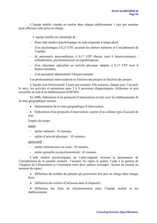 PLAN ALZHEIMER 06
                                                                                        Page 68


         L’équipe mobile viendra en renfort dans chaque établissement 1 jour par semaine
pour effectuer cette prise en charge.

             L’équipe mobile est constituée de :
         -    d'une aide médico-psychologique ou aide-soignante à temps plein,
         -    d’un psychologue à 0,25 ETP, assurant les ateliers mémoire et l’encadrement de
              l’équipe,
         -    de personnels para-médicaux à 0,17 ETP chacun (soit 6 heures/semaine) :
              orthophoniste, psychomotricien ou ergothérapeute,
         -    d’un éducateur spécialisé en activité physique adaptée à 0,17 ETP (soit 6
              heures/semaine),
         -    d’un personnel administratif 4 heures/semaine.
         Ces professionnels interviendront en fonction des projets en fonction des projets.
          L’équipe sera fonctionnelle 5 jours par semaine. Elle assurera, chaque jour, l’accueil,
le suivi, les activités et animations pour 5 à 8 personnes diagnostiquées Alzheimer et sera
accueillie au sein d’un établissement (EHPAD).
         En 2008, élaboration d’un protocole d’intervention en lien avec les établissements de
la zone géographique retenue.
         •    Détermination de la zone géographique d’intervention,
         • Elaboration d’un protocole d’intervention à partir d’un schéma type d’accueil de
       jour.
       Emploi du temps :
       matin :
         -    atelier mémoire : 45 minutes,
         -    atelier d’activité physique : 45 minutes,
       après-midi :
         -    atelier réminiscence ou conte : 45 minutes,
         -    atelier gestuelle ou psychomotricité : 45 minutes.
         L’aide médico psychologique ou l’aide-soignant assurera la permanence de
l’encadrement de la journée incluant : l’accueil, les repas, le goûter, l’aide à la gestion de
l’hygiène de l’élimination et l’animation entre deux ateliers (exemple : lecture du journal au
moment du repas).
         • Définition du nombre de patients qui pourraient être pris en charge dans chaque
       lieux,
         •    Définition des critères d’inclusion dans le dispositif ,
        • Définition des liens de fonctionnement entre l’équipe mobile et les
       établissements.




                                                                 Conseil général des Alpes-Maritimes
 