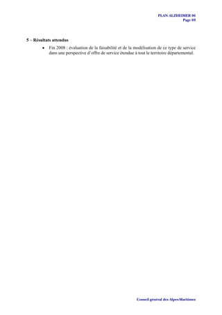 PLAN ALZHEIMER 06
                                                                                    Page 69




5 – Résultats attendus
        •   Fin 2008 : évaluation de la faisabilité et de la modélisation de ce type de service
            dans une perspective d’offre de service étendue à tout le territoire départemental.




                                                             Conseil général des Alpes-Maritimes
 